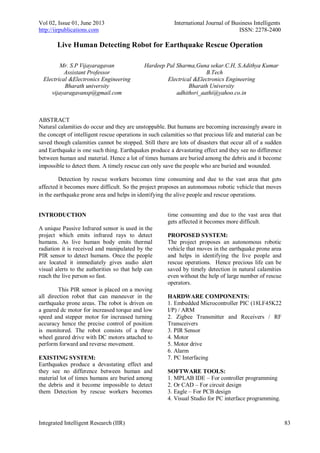 Vol 02, Issue 01, June 2013 International Journal of Business Intelligents
http://iirpublications.com ISSN: 2278-2400
Integrated Intelligent Research (IIR) 83
Live Human Detecting Robot for Earthquake Rescue Operation
ABSTRACT
Natural calamities do occur and they are unstoppable. But humans are becoming increasingly aware in
the concept of intelligent rescue operations in such calamities so that precious life and material can be
saved though calamities cannot be stopped. Still there are lots of disasters that occur all of a sudden
and Earthquake is one such thing. Earthquakes produce a devastating effect and they see no difference
between human and material. Hence a lot of times humans are buried among the debris and it become
impossible to detect them. A timely rescue can only save the people who are buried and wounded.
Detection by rescue workers becomes time consuming and due to the vast area that gets
affected it becomes more difficult. So the project proposes an autonomous robotic vehicle that moves
in the earthquake prone area and helps in identifying the alive people and rescue operations.
INTRODUCTION
A unique Passive Infrared sensor is used in the
project which emits infrared rays to detect
humans. As live human body emits thermal
radiation it is received and manipulated by the
PIR sensor to detect humans. Once the people
are located it immediately gives audio alert
visual alerts to the authorities so that help can
reach the live person so fast.
This PIR sensor is placed on a moving
all direction robot that can maneuver in the
earthquake prone areas. The robot is driven on
a geared dc motor for increased torque and low
speed and stepper motor for increased turning
accuracy hence the precise control of position
is monitored. The robot consists of a three
wheel geared drive with DC motors attached to
perform forward and reverse movement.
EXISTING SYSTEM:
Earthquakes produce a devastating effect and
they see no difference between human and
material lot of times humans are buried among
the debris and it become impossible to detect
them Detection by rescue workers becomes
time consuming and due to the vast area that
gets affected it becomes more difficult.
PROPOSED SYSTEM:
The project proposes an autonomous robotic
vehicle that moves in the earthquake prone area
and helps in identifying the live people and
rescue operations. Hence precious life can be
saved by timely detection in natural calamities
even without the help of large number of rescue
operators.
HARDWARE COMPONENTS:
1. Embedded Microcontroller PIC (18LF45K22
I/P) / ARM
2. Zigbee Transmitter and Receivers / RF
Transceivers
3. PIR Sensor
4. Motor
5. Motor drive
6. Alarm
7. PC Interfacing
SOFTWARE TOOLS:
1. MPLAB IDE – For controller programming
2. Or CAD – For circuit design
3. Eagle – For PCB design
4. Visual Studio for PC interface programming.
Mr. S.P Vijayaragavan
Assistant Professor
Electrical &Electronics Engineering
Bharath university
vijayaragavansp@gmail.com
Hardeep Pal Sharma,Guna sekar.C.H, S.Adithya Kumar
B.Tech
Electrical &Electronics Engineering
Bharath University
adhithsri_aathi@yahoo.co.in
 