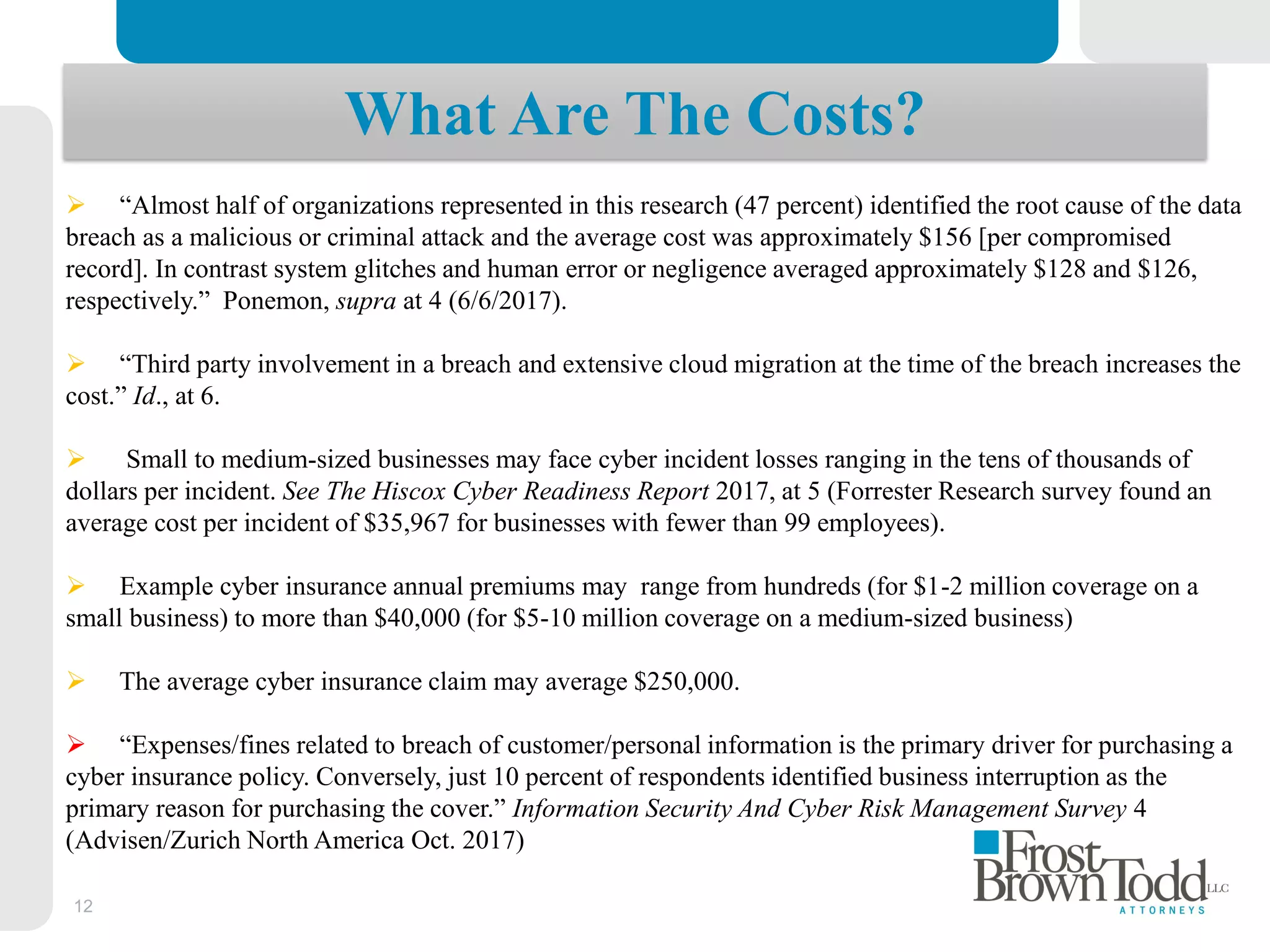 12
What Are The Costs?
 “Almost half of organizations represented in this research (47 percent) identified the root cause of the data
breach as a malicious or criminal attack and the average cost was approximately $156 [per compromised
record]. In contrast system glitches and human error or negligence averaged approximately $128 and $126,
respectively.” Ponemon, supra at 4 (6/6/2017).
 “Third party involvement in a breach and extensive cloud migration at the time of the breach increases the
cost.” Id., at 6.
 Small to medium-sized businesses may face cyber incident losses ranging in the tens of thousands of
dollars per incident. See The Hiscox Cyber Readiness Report 2017, at 5 (Forrester Research survey found an
average cost per incident of $35,967 for businesses with fewer than 99 employees).
 Example cyber insurance annual premiums may range from hundreds (for $1-2 million coverage on a
small business) to more than $40,000 (for $5-10 million coverage on a medium-sized business)
 The average cyber insurance claim may average $250,000.
 “Expenses/fines related to breach of customer/personal information is the primary driver for purchasing a
cyber insurance policy. Conversely, just 10 percent of respondents identified business interruption as the
primary reason for purchasing the cover.” Information Security And Cyber Risk Management Survey 4
(Advisen/Zurich North America Oct. 2017)
 