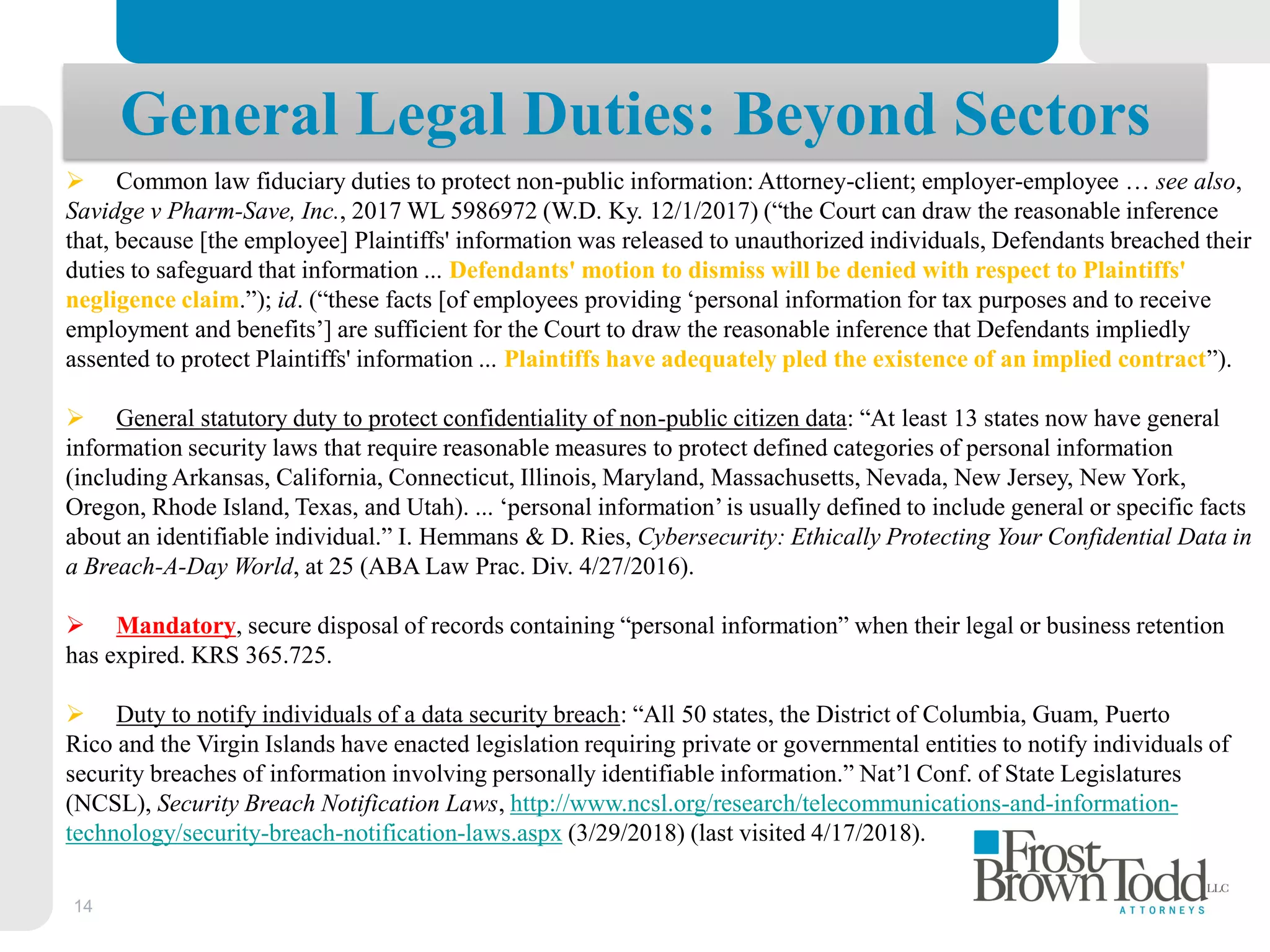 14
General Legal Duties: Beyond Sectors
 Common law fiduciary duties to protect non-public information: Attorney-client; employer-employee … see also,
Savidge v Pharm-Save, Inc., 2017 WL 5986972 (W.D. Ky. 12/1/2017) (“the Court can draw the reasonable inference
that, because [the employee] Plaintiffs' information was released to unauthorized individuals, Defendants breached their
duties to safeguard that information ... Defendants' motion to dismiss will be denied with respect to Plaintiffs'
negligence claim.”); id. (“these facts [of employees providing ‘personal information for tax purposes and to receive
employment and benefits’] are sufficient for the Court to draw the reasonable inference that Defendants impliedly
assented to protect Plaintiffs' information ... Plaintiffs have adequately pled the existence of an implied contract”).
 General statutory duty to protect confidentiality of non-public citizen data: “At least 13 states now have general
information security laws that require reasonable measures to protect defined categories of personal information
(including Arkansas, California, Connecticut, Illinois, Maryland, Massachusetts, Nevada, New Jersey, New York,
Oregon, Rhode Island, Texas, and Utah). ... ‘personal information’is usually defined to include general or specific facts
about an identifiable individual.” I. Hemmans & D. Ries, Cybersecurity: Ethically Protecting Your Confidential Data in
a Breach-A-Day World, at 25 (ABA Law Prac. Div. 4/27/2016).
 Mandatory, secure disposal of records containing “personal information” when their legal or business retention
has expired. KRS 365.725.
 Duty to notify individuals of a data security breach: “All 50 states, the District of Columbia, Guam, Puerto
Rico and the Virgin Islands have enacted legislation requiring private or governmental entities to notify individuals of
security breaches of information involving personally identifiable information.” Nat’l Conf. of State Legislatures
(NCSL), Security Breach Notification Laws, http://www.ncsl.org/research/telecommunications-and-information-
technology/security-breach-notification-laws.aspx (3/29/2018) (last visited 4/17/2018).
 