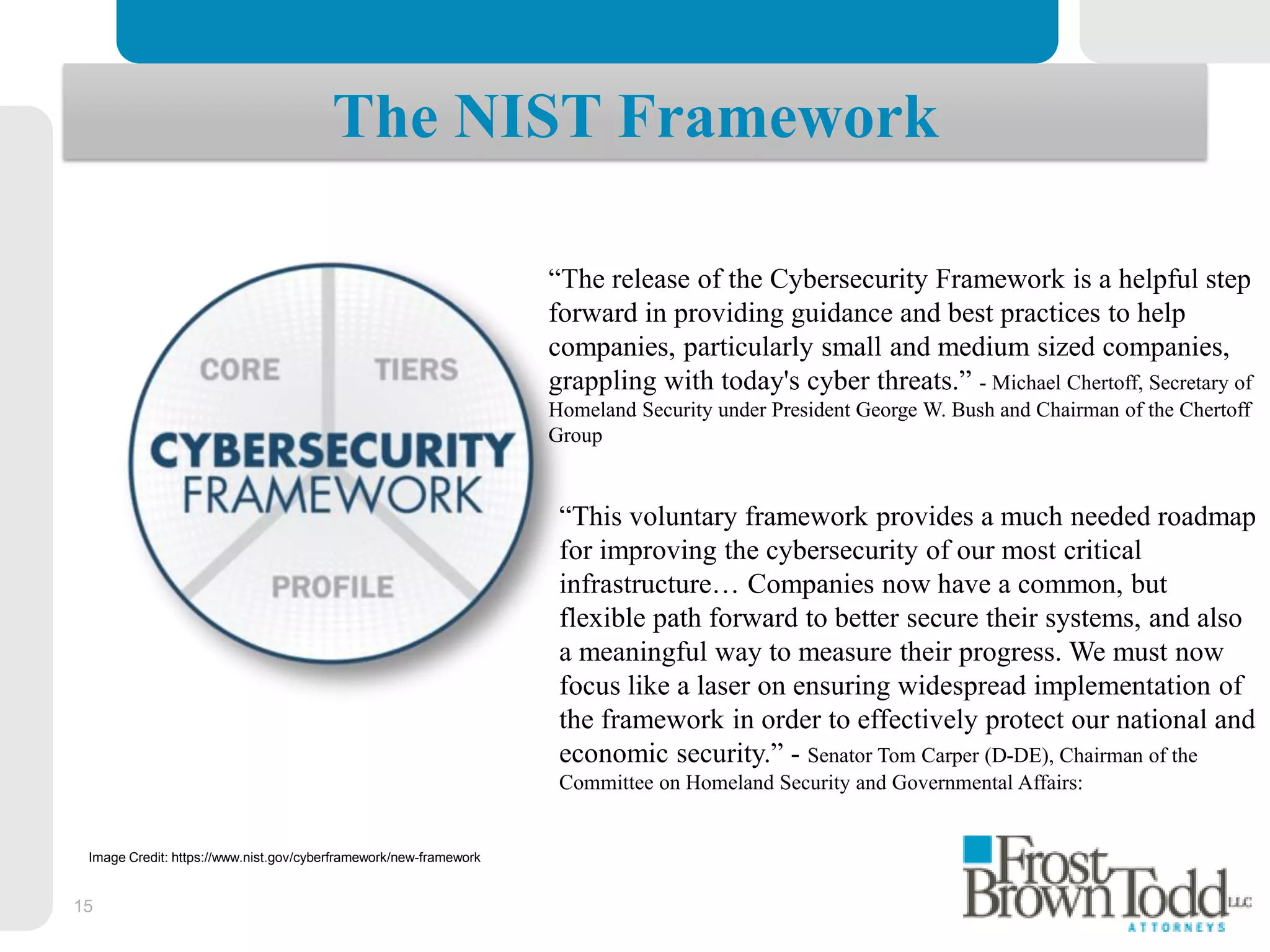 15
The NIST Framework
“This voluntary framework provides a much needed roadmap
for improving the cybersecurity of our most critical
infrastructure… Companies now have a common, but
flexible path forward to better secure their systems, and also
a meaningful way to measure their progress. We must now
focus like a laser on ensuring widespread implementation of
the framework in order to effectively protect our national and
economic security.” - Senator Tom Carper (D-DE), Chairman of the
Committee on Homeland Security and Governmental Affairs:
Image Credit: https://www.nist.gov/cyberframework/new-framework
“The release of the Cybersecurity Framework is a helpful step
forward in providing guidance and best practices to help
companies, particularly small and medium sized companies,
grappling with today's cyber threats.” - Michael Chertoff, Secretary of
Homeland Security under President George W. Bush and Chairman of the Chertoff
Group
 