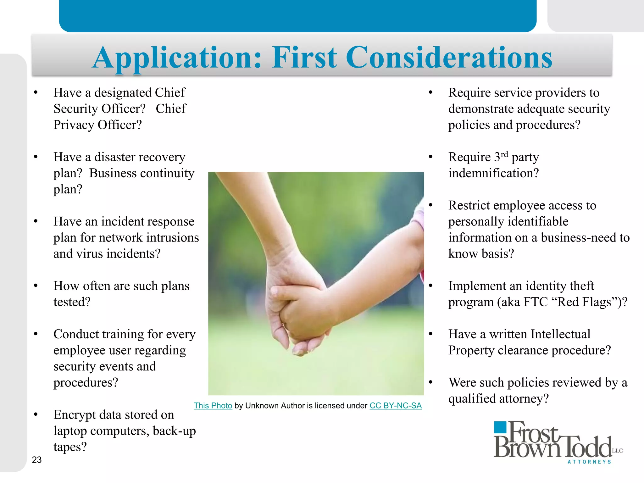 This Photo
by
Unknown
Author is
licensed
under CC
BY-NC
This Photo by Unknown Author is licensed under CC BY-NC-SA
• Require service providers to
demonstrate adequate security
policies and procedures?
• Require 3rd party
indemnification?
• Restrict employee access to
personally identifiable
information on a business-need to
know basis?
• Implement an identity theft
program (aka FTC “Red Flags”)?
• Have a written Intellectual
Property clearance procedure?
• Were such policies reviewed by a
qualified attorney?
• Have a designated Chief
Security Officer? Chief
Privacy Officer?
• Have a disaster recovery
plan? Business continuity
plan?
• Have an incident response
plan for network intrusions
and virus incidents?
• How often are such plans
tested?
• Conduct training for every
employee user regarding
security events and
procedures?
• Encrypt data stored on
laptop computers, back-up
tapes?
Application: First Considerations
23
 