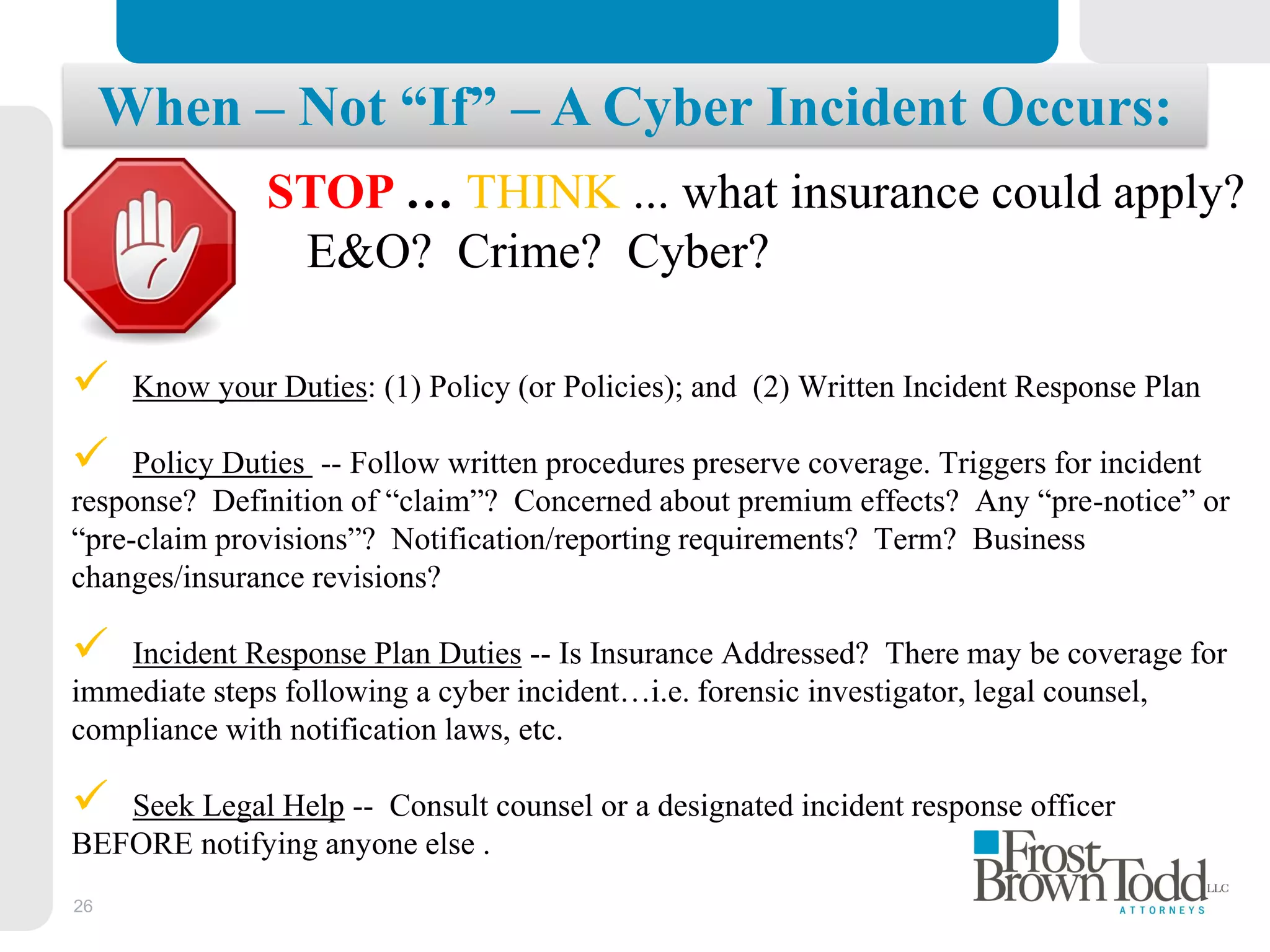 26
When – Not “If” – A Cyber Incident Occurs:
STOP … THINK ... what insurance could apply?
E&O? Crime? Cyber?
 Know your Duties: (1) Policy (or Policies); and (2) Written Incident Response Plan
 Policy Duties -- Follow written procedures preserve coverage. Triggers for incident
response? Definition of “claim”? Concerned about premium effects? Any “pre-notice” or
“pre-claim provisions”? Notification/reporting requirements? Term? Business
changes/insurance revisions?
 Incident Response Plan Duties -- Is Insurance Addressed? There may be coverage for
immediate steps following a cyber incident…i.e. forensic investigator, legal counsel,
compliance with notification laws, etc.
 Seek Legal Help -- Consult counsel or a designated incident response officer
BEFORE notifying anyone else .
 