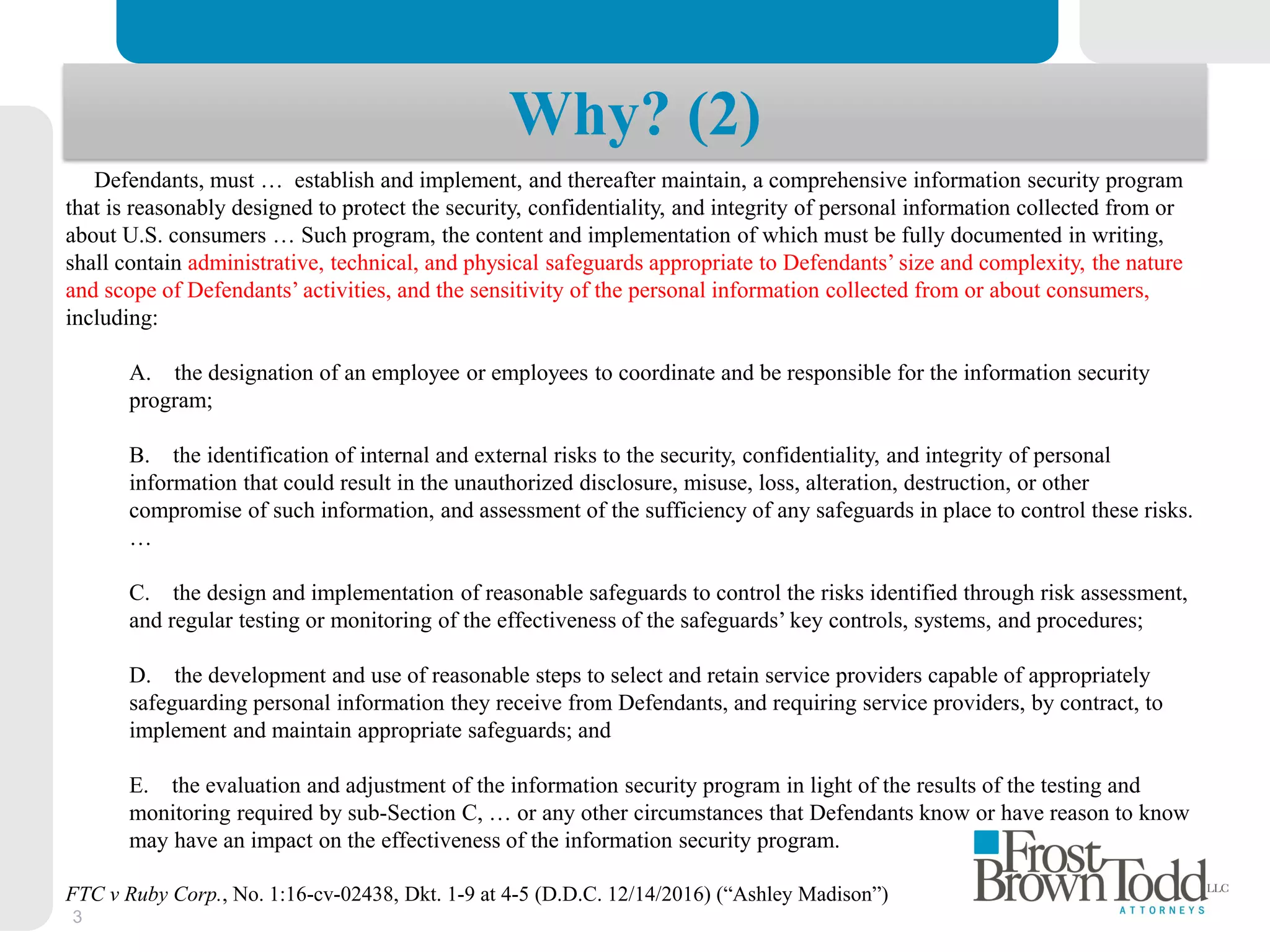 3
Why? (2)
Defendants, must … establish and implement, and thereafter maintain, a comprehensive information security program
that is reasonably designed to protect the security, confidentiality, and integrity of personal information collected from or
about U.S. consumers … Such program, the content and implementation of which must be fully documented in writing,
shall contain administrative, technical, and physical safeguards appropriate to Defendants’ size and complexity, the nature
and scope of Defendants’ activities, and the sensitivity of the personal information collected from or about consumers,
including:
A. the designation of an employee or employees to coordinate and be responsible for the information security
program;
B. the identification of internal and external risks to the security, confidentiality, and integrity of personal
information that could result in the unauthorized disclosure, misuse, loss, alteration, destruction, or other
compromise of such information, and assessment of the sufficiency of any safeguards in place to control these risks.
…
C. the design and implementation of reasonable safeguards to control the risks identified through risk assessment,
and regular testing or monitoring of the effectiveness of the safeguards’ key controls, systems, and procedures;
D. the development and use of reasonable steps to select and retain service providers capable of appropriately
safeguarding personal information they receive from Defendants, and requiring service providers, by contract, to
implement and maintain appropriate safeguards; and
E. the evaluation and adjustment of the information security program in light of the results of the testing and
monitoring required by sub-Section C, … or any other circumstances that Defendants know or have reason to know
may have an impact on the effectiveness of the information security program.
FTC v Ruby Corp., No. 1:16-cv-02438, Dkt. 1-9 at 4-5 (D.D.C. 12/14/2016) (“Ashley Madison”)
 