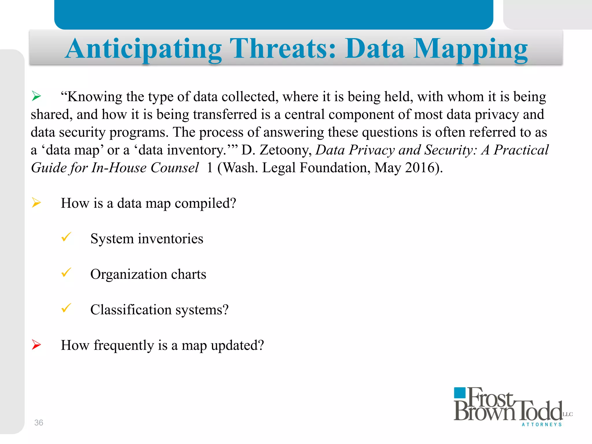 36
Anticipating Threats: Data Mapping
 “Knowing the type of data collected, where it is being held, with whom it is being
shared, and how it is being transferred is a central component of most data privacy and
data security programs. The process of answering these questions is often referred to as
a ‘data map’ or a ‘data inventory.’” D. Zetoony, Data Privacy and Security: A Practical
Guide for In-House Counsel 1 (Wash. Legal Foundation, May 2016).
 How is a data map compiled?
 System inventories
 Organization charts
 Classification systems?
 How frequently is a map updated?
 