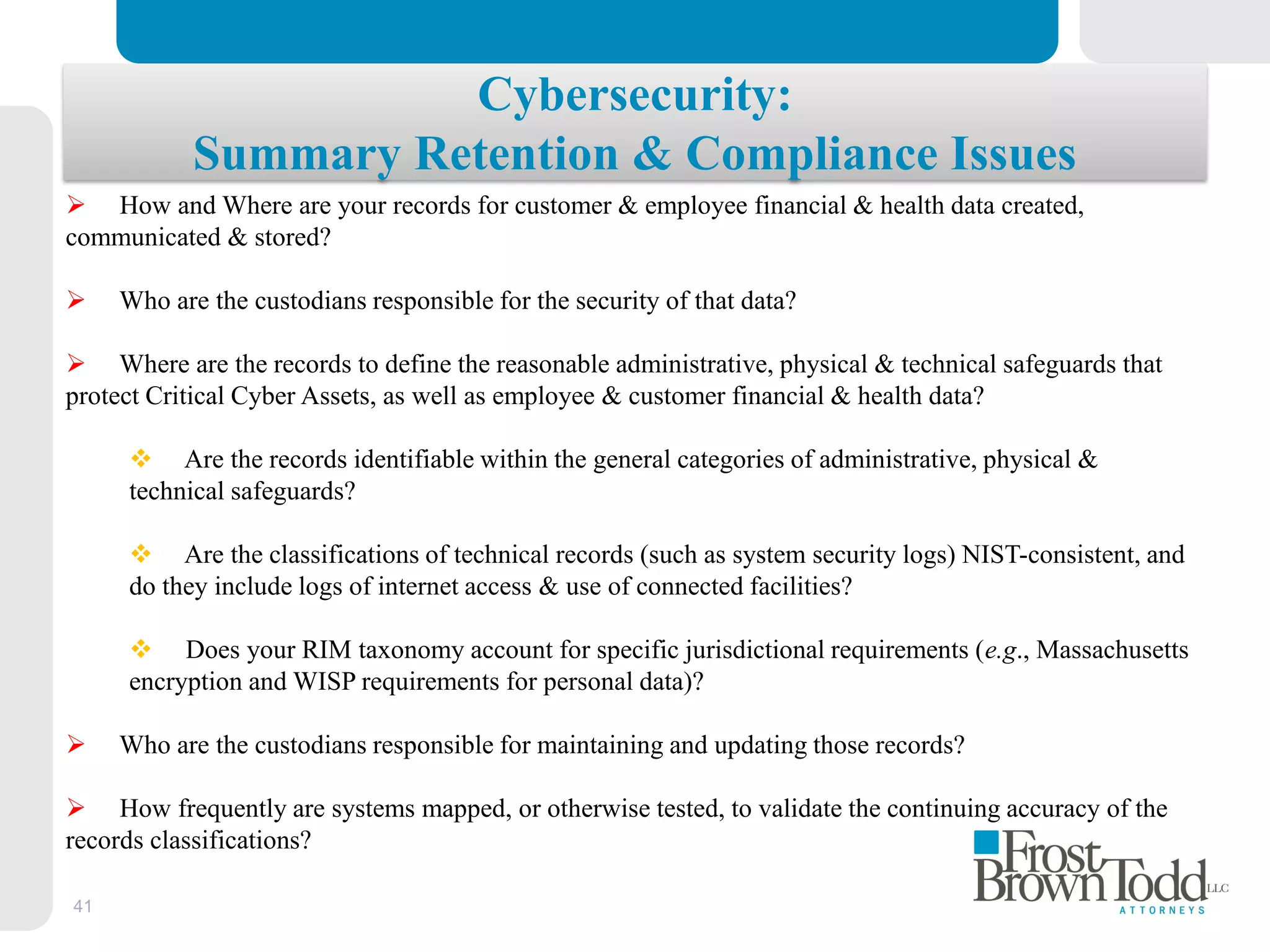 41
Cybersecurity:
Summary Retention & Compliance Issues
 How and Where are your records for customer & employee financial & health data created,
communicated & stored?
 Who are the custodians responsible for the security of that data?
 Where are the records to define the reasonable administrative, physical & technical safeguards that
protect Critical Cyber Assets, as well as employee & customer financial & health data?
 Are the records identifiable within the general categories of administrative, physical &
technical safeguards?
 Are the classifications of technical records (such as system security logs) NIST-consistent, and
do they include logs of internet access & use of connected facilities?
 Does your RIM taxonomy account for specific jurisdictional requirements (e.g., Massachusetts
encryption and WISP requirements for personal data)?
 Who are the custodians responsible for maintaining and updating those records?
 How frequently are systems mapped, or otherwise tested, to validate the continuing accuracy of the
records classifications?
 