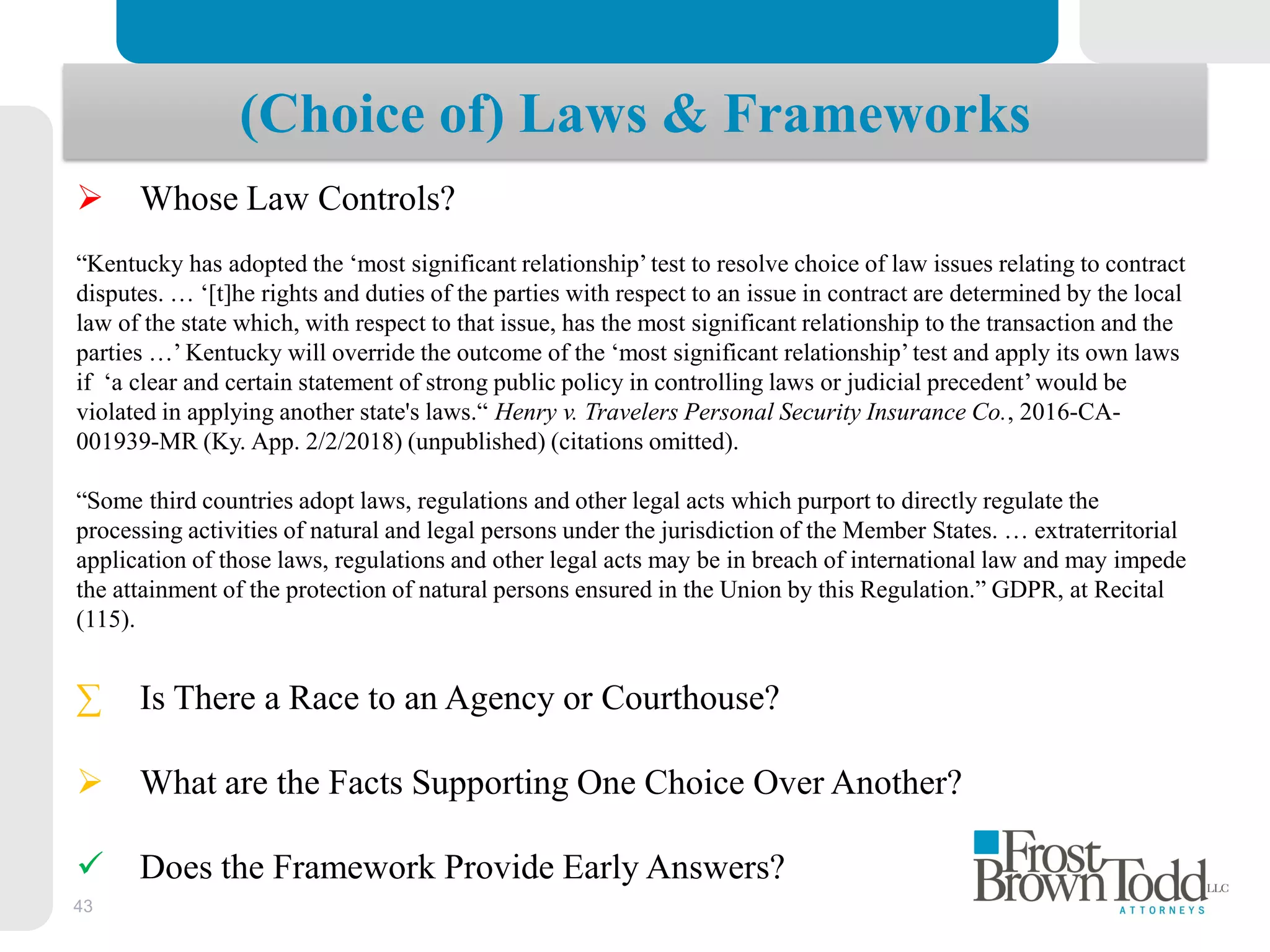 43
(Choice of) Laws & Frameworks
 Whose Law Controls?
“Kentucky has adopted the ‘most significant relationship’test to resolve choice of law issues relating to contract
disputes. … ‘[t]he rights and duties of the parties with respect to an issue in contract are determined by the local
law of the state which, with respect to that issue, has the most significant relationship to the transaction and the
parties …’ Kentucky will override the outcome of the ‘most significant relationship’test and apply its own laws
if ‘a clear and certain statement of strong public policy in controlling laws or judicial precedent’would be
violated in applying another state's laws.“ Henry v. Travelers Personal Security Insurance Co., 2016-CA-
001939-MR (Ky. App. 2/2/2018) (unpublished) (citations omitted).
“Some third countries adopt laws, regulations and other legal acts which purport to directly regulate the
processing activities of natural and legal persons under the jurisdiction of the Member States. … extraterritorial
application of those laws, regulations and other legal acts may be in breach of international law and may impede
the attainment of the protection of natural persons ensured in the Union by this Regulation.” GDPR, at Recital
(115).
∑ Is There a Race to an Agency or Courthouse?
 What are the Facts Supporting One Choice Over Another?
 Does the Framework Provide Early Answers?
 