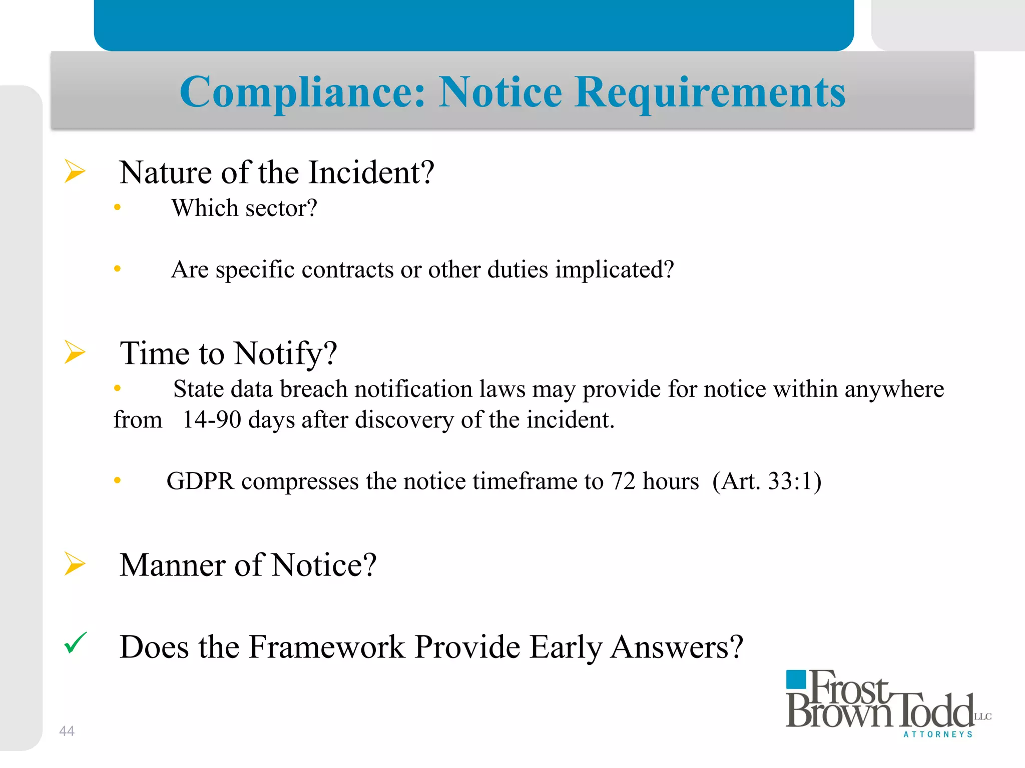 44
Compliance: Notice Requirements
 Nature of the Incident?
• Which sector?
• Are specific contracts or other duties implicated?
 Time to Notify?
• State data breach notification laws may provide for notice within anywhere
from 14-90 days after discovery of the incident.
• GDPR compresses the notice timeframe to 72 hours (Art. 33:1)
 Manner of Notice?
 Does the Framework Provide Early Answers?
 