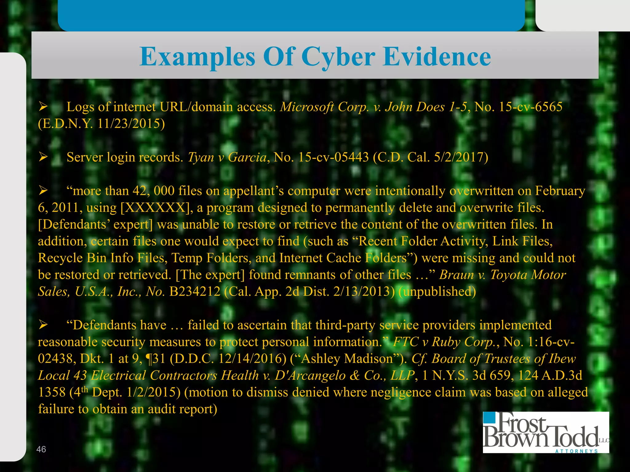 46
Examples Of Cyber Evidence
 Logs of internet URL/domain access. Microsoft Corp. v. John Does 1-5, No. 15-cv-6565
(E.D.N.Y. 11/23/2015)
 Server login records. Tyan v Garcia, No. 15-cv-05443 (C.D. Cal. 5/2/2017)
 “more than 42, 000 files on appellant’s computer were intentionally overwritten on February
6, 2011, using [XXXXXX], a program designed to permanently delete and overwrite files.
[Defendants’ expert] was unable to restore or retrieve the content of the overwritten files. In
addition, certain files one would expect to find (such as “Recent Folder Activity, Link Files,
Recycle Bin Info Files, Temp Folders, and Internet Cache Folders”) were missing and could not
be restored or retrieved. [The expert] found remnants of other files …” Braun v. Toyota Motor
Sales, U.S.A., Inc., No. B234212 (Cal. App. 2d Dist. 2/13/2013) (unpublished)
 “Defendants have … failed to ascertain that third-party service providers implemented
reasonable security measures to protect personal information.” FTC v Ruby Corp., No. 1:16-cv-
02438, Dkt. 1 at 9, ¶31 (D.D.C. 12/14/2016) (“Ashley Madison”). Cf. Board of Trustees of Ibew
Local 43 Electrical Contractors Health v. D'Arcangelo & Co., LLP, 1 N.Y.S. 3d 659, 124 A.D.3d
1358 (4th Dept. 1/2/2015) (motion to dismiss denied where negligence claim was based on alleged
failure to obtain an audit report)
 