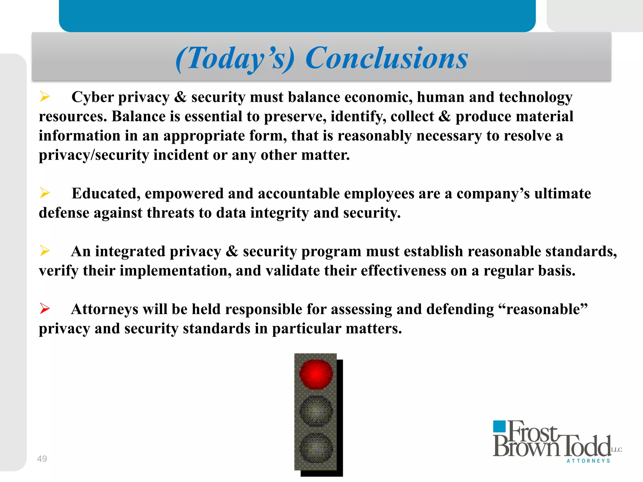 49
(Today’s) Conclusions
 Cyber privacy & security must balance economic, human and technology
resources. Balance is essential to preserve, identify, collect & produce material
information in an appropriate form, that is reasonably necessary to resolve a
privacy/security incident or any other matter.
 Educated, empowered and accountable employees are a company’s ultimate
defense against threats to data integrity and security.
 An integrated privacy & security program must establish reasonable standards,
verify their implementation, and validate their effectiveness on a regular basis.
 Attorneys will be held responsible for assessing and defending “reasonable”
privacy and security standards in particular matters.
 