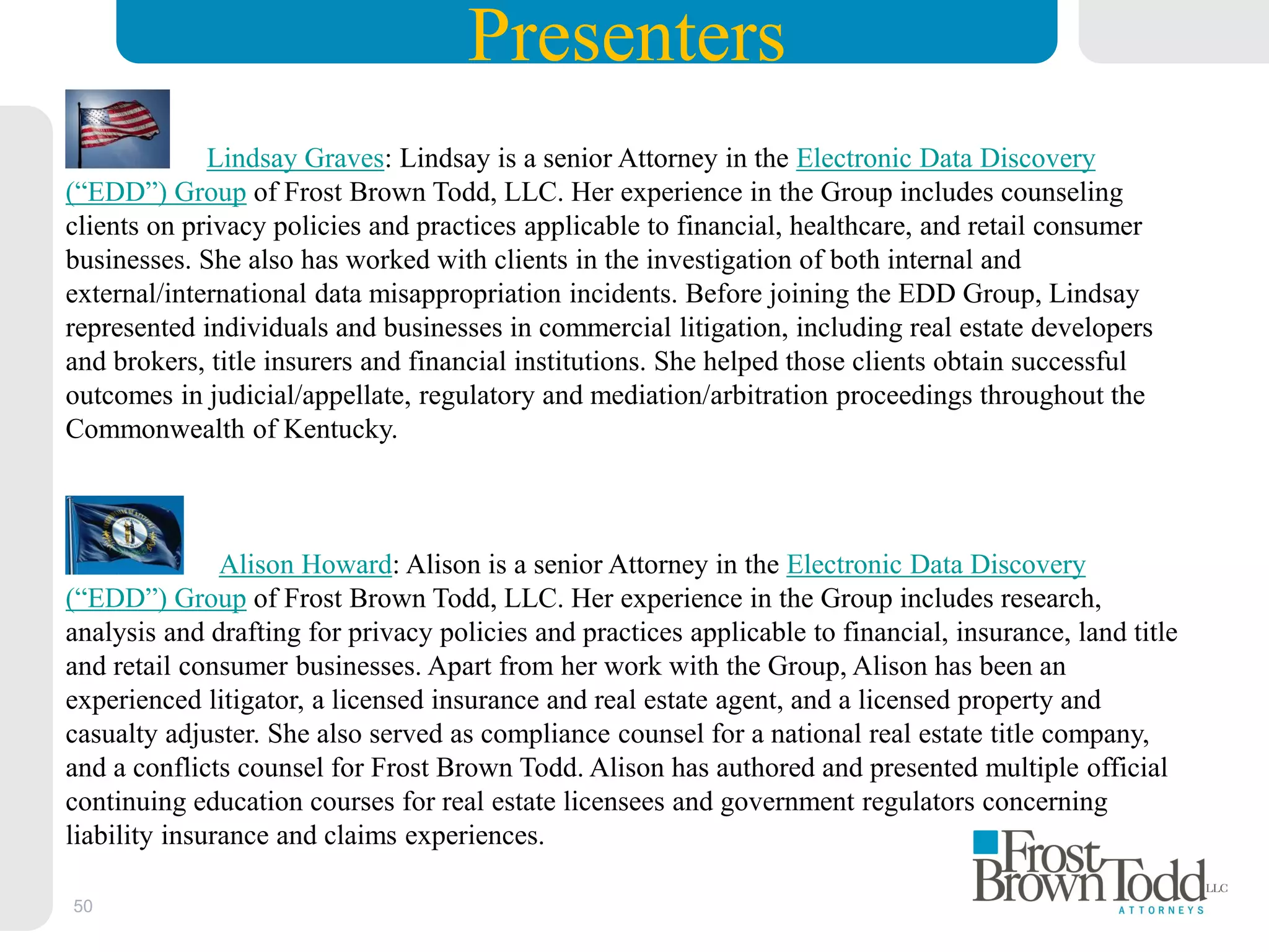 50
Lindsay Graves: Lindsay is a senior Attorney in the Electronic Data Discovery
(“EDD”) Group of Frost Brown Todd, LLC. Her experience in the Group includes counseling
clients on privacy policies and practices applicable to financial, healthcare, and retail consumer
businesses. She also has worked with clients in the investigation of both internal and
external/international data misappropriation incidents. Before joining the EDD Group, Lindsay
represented individuals and businesses in commercial litigation, including real estate developers
and brokers, title insurers and financial institutions. She helped those clients obtain successful
outcomes in judicial/appellate, regulatory and mediation/arbitration proceedings throughout the
Commonwealth of Kentucky.
Alison Howard: Alison is a senior Attorney in the Electronic Data Discovery
(“EDD”) Group of Frost Brown Todd, LLC. Her experience in the Group includes research,
analysis and drafting for privacy policies and practices applicable to financial, insurance, land title
and retail consumer businesses. Apart from her work with the Group, Alison has been an
experienced litigator, a licensed insurance and real estate agent, and a licensed property and
casualty adjuster. She also served as compliance counsel for a national real estate title company,
and a conflicts counsel for Frost Brown Todd. Alison has authored and presented multiple official
continuing education courses for real estate licensees and government regulators concerning
liability insurance and claims experiences.
Presenters
 