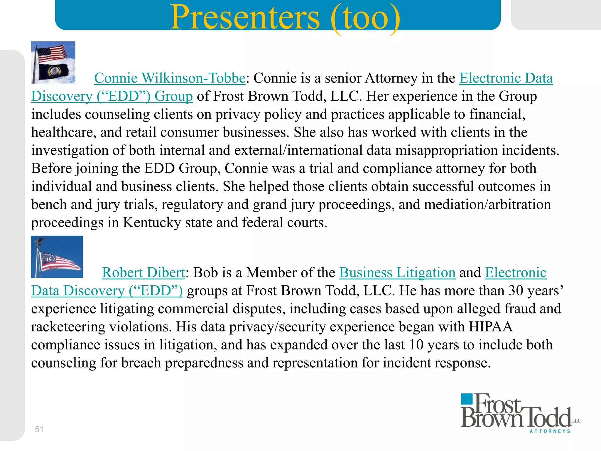 51
Presenters (too)
Connie Wilkinson-Tobbe: Connie is a senior Attorney in the Electronic Data
Discovery (“EDD”) Group of Frost Brown Todd, LLC. Her experience in the Group
includes counseling clients on privacy policy and practices applicable to financial,
healthcare, and retail consumer businesses. She also has worked with clients in the
investigation of both internal and external/international data misappropriation incidents.
Before joining the EDD Group, Connie was a trial and compliance attorney for both
individual and business clients. She helped those clients obtain successful outcomes in
bench and jury trials, regulatory and grand jury proceedings, and mediation/arbitration
proceedings in Kentucky state and federal courts.
Robert Dibert: Bob is a Member of the Business Litigation and Electronic
Data Discovery (“EDD”) groups at Frost Brown Todd, LLC. He has more than 30 years’
experience litigating commercial disputes, including cases based upon alleged fraud and
racketeering violations. His data privacy/security experience began with HIPAA
compliance issues in litigation, and has expanded over the last 10 years to include both
counseling for breach preparedness and representation for incident response.
 