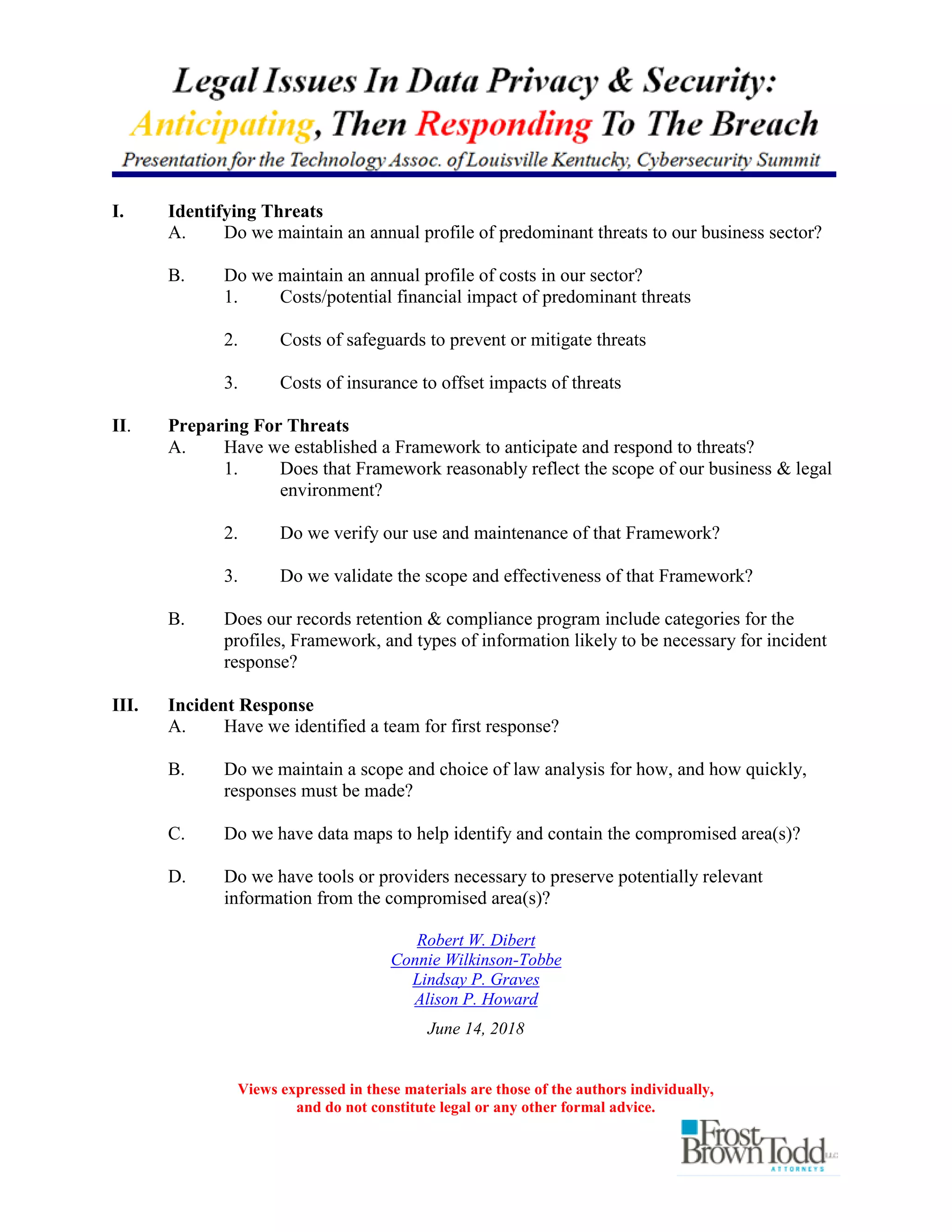 Views expressed in these materials are those of the authors individually,
and do not constitute legal or any other formal advice.
I. Identifying Threats
A. Do we maintain an annual profile of predominant threats to our business sector?
B. Do we maintain an annual profile of costs in our sector?
1. Costs/potential financial impact of predominant threats
2. Costs of safeguards to prevent or mitigate threats
3. Costs of insurance to offset impacts of threats
II. Preparing For Threats
A. Have we established a Framework to anticipate and respond to threats?
1. Does that Framework reasonably reflect the scope of our business & legal
environment?
2. Do we verify our use and maintenance of that Framework?
3. Do we validate the scope and effectiveness of that Framework?
B. Does our records retention & compliance program include categories for the
profiles, Framework, and types of information likely to be necessary for incident
response?
III. Incident Response
A. Have we identified a team for first response?
B. Do we maintain a scope and choice of law analysis for how, and how quickly,
responses must be made?
C. Do we have data maps to help identify and contain the compromised area(s)?
D. Do we have tools or providers necessary to preserve potentially relevant
information from the compromised area(s)?
Robert W. Dibert
Connie Wilkinson-Tobbe
Lindsay P. Graves
Alison P. Howard
June 14, 2018
 