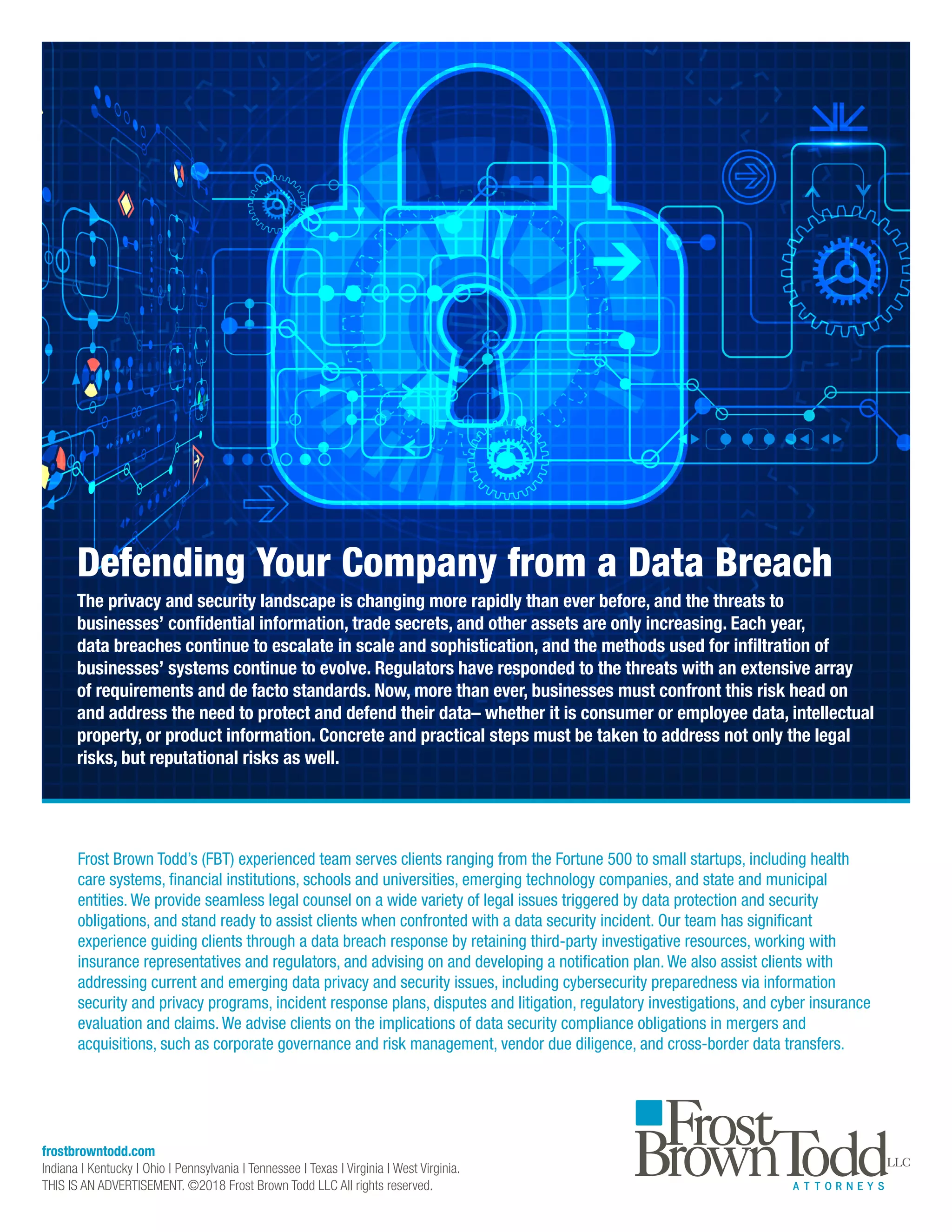 frostbrowntodd.com
Indiana | Kentucky | Ohio | Pennsylvania | Tennessee | Texas | Virginia | West Virginia.
THIS IS AN ADVERTISEMENT. ©2018 Frost Brown Todd LLC All rights reserved.
Frost Brown Todd’s (FBT) experienced team serves clients ranging from the Fortune 500 to small startups, including health
care systems, financial institutions, schools and universities, emerging technology companies, and state and municipal
entities. We provide seamless legal counsel on a wide variety of legal issues triggered by data protection and security
obligations, and stand ready to assist clients when confronted with a data security incident. Our team has significant
experience guiding clients through a data breach response by retaining third-party investigative resources, working with
insurance representatives and regulators, and advising on and developing a notification plan. We also assist clients with
addressing current and emerging data privacy and security issues, including cybersecurity preparedness via information
security and privacy programs, incident response plans, disputes and litigation, regulatory investigations, and cyber insurance
evaluation and claims. We advise clients on the implications of data security compliance obligations in mergers and
acquisitions, such as corporate governance and risk management, vendor due diligence, and cross-border data transfers.
Defending Your Company from a Data Breach
The privacy and security landscape is changing more rapidly than ever before, and the threats to
businesses’ confidential information, trade secrets, and other assets are only increasing. Each year,
data breaches continue to escalate in scale and sophistication, and the methods used for infiltration of
businesses’ systems continue to evolve. Regulators have responded to the threats with an extensive array
of requirements and de facto standards. Now, more than ever, businesses must confront this risk head on
and address the need to protect and defend their data– whether it is consumer or employee data, intellectual
property, or product information. Concrete and practical steps must be taken to address not only the legal
risks, but reputational risks as well.
 