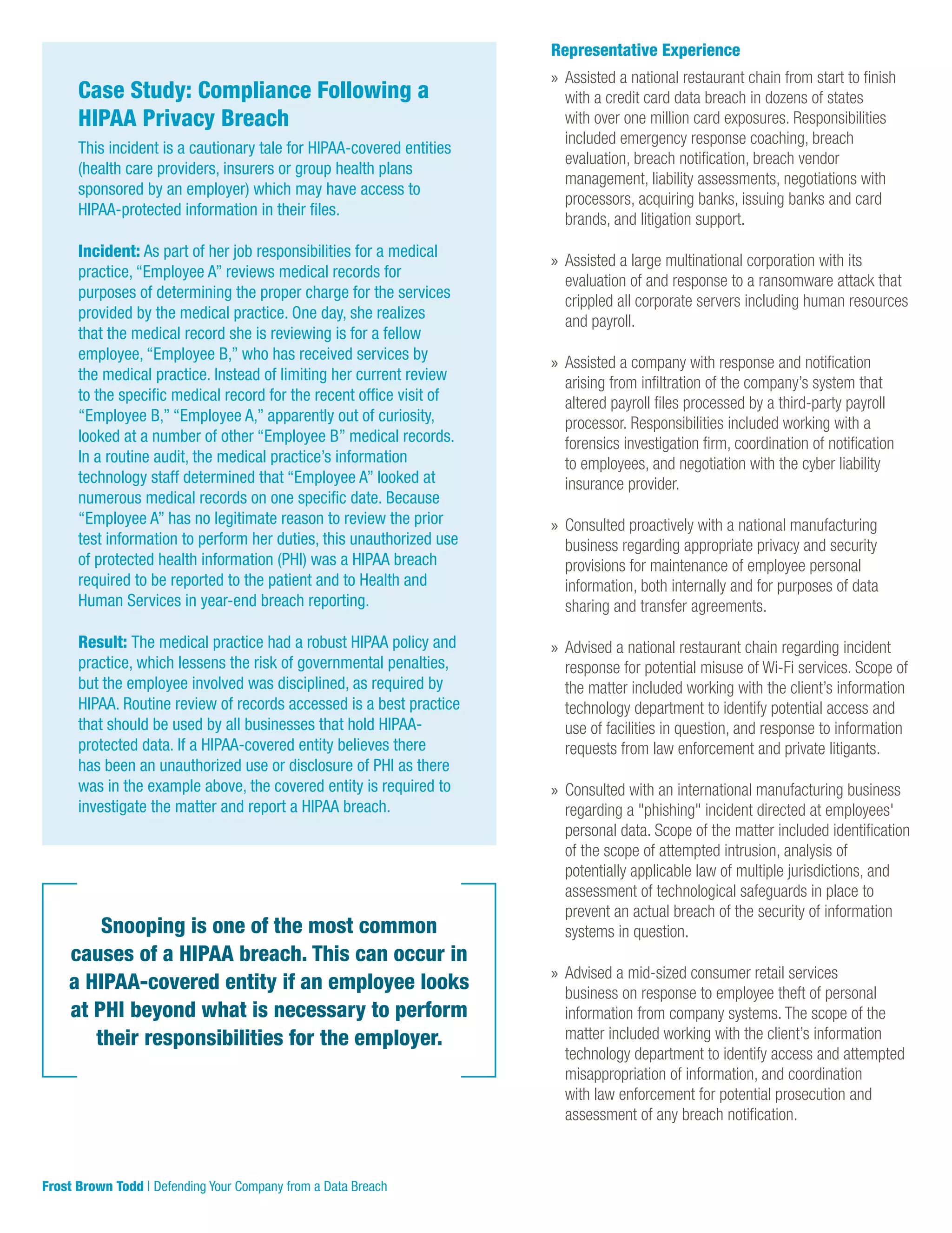 Snooping is one of the most common
causes of a HIPAA breach. This can occur in
a HIPAA-covered entity if an employee looks
at PHI beyond what is necessary to perform
their responsibilities for the employer.
Case Study: Compliance Following a
HIPAA Privacy Breach
This incident is a cautionary tale for HIPAA-covered entities
(health care providers, insurers or group health plans
sponsored by an employer) which may have access to
HIPAA-protected information in their files.
Incident: As part of her job responsibilities for a medical
practice, “Employee A” reviews medical records for
purposes of determining the proper charge for the services
provided by the medical practice. One day, she realizes
that the medical record she is reviewing is for a fellow
employee, “Employee B,” who has received services by
the medical practice. Instead of limiting her current review
to the specific medical record for the recent office visit of
“Employee B,” “Employee A,” apparently out of curiosity,
looked at a number of other “Employee B” medical records.
In a routine audit, the medical practice’s information
technology staff determined that “Employee A” looked at
numerous medical records on one specific date. Because
“Employee A” has no legitimate reason to review the prior
test information to perform her duties, this unauthorized use
of protected health information (PHI) was a HIPAA breach
required to be reported to the patient and to Health and
Human Services in year-end breach reporting.
Result: The medical practice had a robust HIPAA policy and
practice, which lessens the risk of governmental penalties,
but the employee involved was disciplined, as required by
HIPAA. Routine review of records accessed is a best practice
that should be used by all businesses that hold HIPAA-
protected data. If a HIPAA-covered entity believes there
has been an unauthorized use or disclosure of PHI as there
was in the example above, the covered entity is required to
investigate the matter and report a HIPAA breach.
Representative Experience
»» Assisted a national restaurant chain from start to finish
with a credit card data breach in dozens of states
with over one million card exposures. Responsibilities
included emergency response coaching, breach
evaluation, breach notification, breach vendor
management, liability assessments, negotiations with
processors, acquiring banks, issuing banks and card
brands, and litigation support.
»» Assisted a large multinational corporation with its
evaluation of and response to a ransomware attack that
crippled all corporate servers including human resources
and payroll.
»» Assisted a company with response and notification
arising from infiltration of the company’s system that
altered payroll files processed by a third-party payroll
processor. Responsibilities included working with a
forensics investigation firm, coordination of notification
to employees, and negotiation with the cyber liability
insurance provider.
»» Consulted proactively with a national manufacturing
business regarding appropriate privacy and security
provisions for maintenance of employee personal
information, both internally and for purposes of data
sharing and transfer agreements.
»» Advised a national restaurant chain regarding incident
response for potential misuse of Wi-Fi services. Scope of
the matter included working with the client’s information
technology department to identify potential access and
use of facilities in question, and response to information
requests from law enforcement and private litigants.
»» Consulted with an international manufacturing business
regarding a "phishing" incident directed at employees'
personal data. Scope of the matter included identification
of the scope of attempted intrusion, analysis of
potentially applicable law of multiple jurisdictions, and
assessment of technological safeguards in place to
prevent an actual breach of the security of information
systems in question.
»» Advised a mid-sized consumer retail services
business on response to employee theft of personal
information from company systems. The scope of the
matter included working with the client’s information
technology department to identify access and attempted
misappropriation of information, and coordination
with law enforcement for potential prosecution and
assessment of any breach notification.
Frost Brown Todd | Defending Your Company from a Data Breach
 