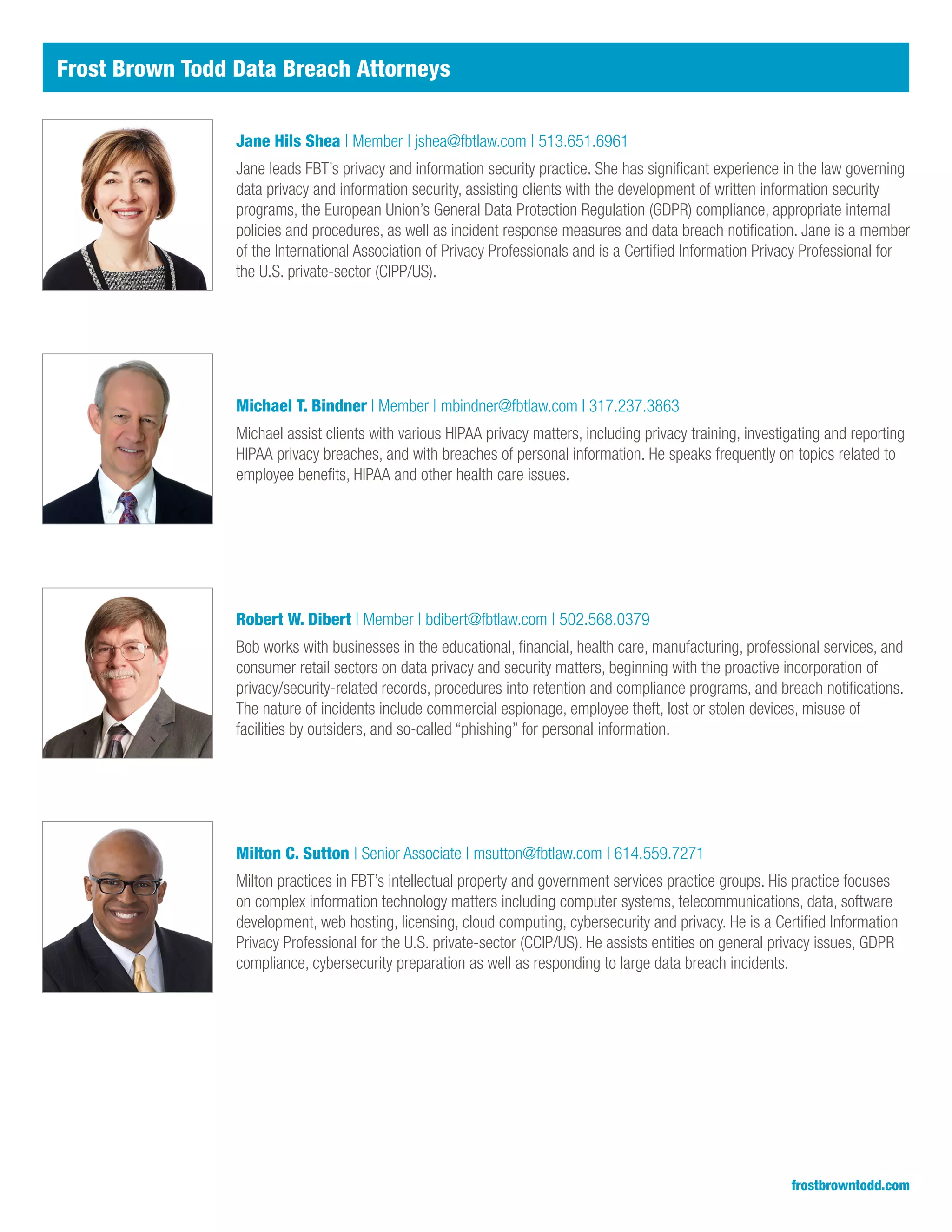 Jane Hils Shea | Member | jshea@fbtlaw.com | 513.651.6961
Jane leads FBT’s privacy and information security practice. She has significant experience in the law governing
data privacy and information security, assisting clients with the development of written information security
programs, the European Union’s General Data Protection Regulation (GDPR) compliance, appropriate internal
policies and procedures, as well as incident response measures and data breach notification. Jane is a member
of the International Association of Privacy Professionals and is a Certified Information Privacy Professional for
the U.S. private-sector (CIPP/US).
frostbrowntodd.com
Michael T. Bindner I Member | mbindner@fbtlaw.com I 317.237.3863
Michael assist clients with various HIPAA privacy matters, including privacy training, investigating and reporting
HIPAA privacy breaches, and with breaches of personal information. He speaks frequently on topics related to
employee benefits, HIPAA and other health care issues.
Robert W. Dibert | Member | bdibert@fbtlaw.com | 502.568.0379
Bob works with businesses in the educational, financial, health care, manufacturing, professional services, and
consumer retail sectors on data privacy and security matters, beginning with the proactive incorporation of
privacy/security-related records, procedures into retention and compliance programs, and breach notifications.
The nature of incidents include commercial espionage, employee theft, lost or stolen devices, misuse of
facilities by outsiders, and so-called “phishing” for personal information.
Milton C. Sutton | Senior Associate | msutton@fbtlaw.com | 614.559.7271
Milton practices in FBT’s intellectual property and government services practice groups. His practice focuses
on complex information technology matters including computer systems, telecommunications, data, software
development, web hosting, licensing, cloud computing, cybersecurity and privacy. He is a Certified Information
Privacy Professional for the U.S. private-sector (CCIP/US). He assists entities on general privacy issues, GDPR
compliance, cybersecurity preparation as well as responding to large data breach incidents.
Frost Brown Todd Data Breach Attorneys
 