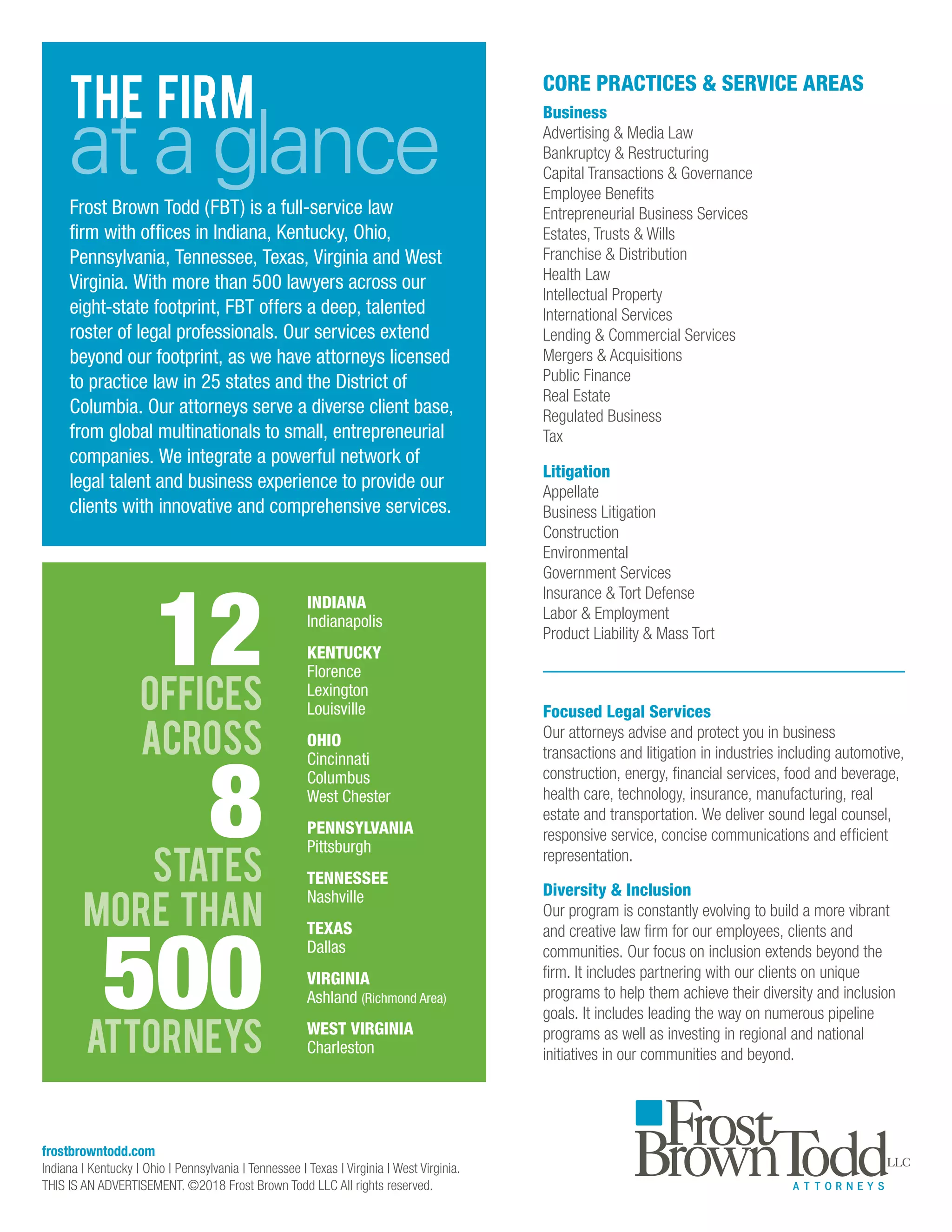 THE FIRM
at a glanceFrost Brown Todd (FBT) is a full-service law
firm with offices in Indiana, Kentucky, Ohio,
Pennsylvania, Tennessee, Texas, Virginia and West
Virginia. With more than 500 lawyers across our
eight-state footprint, FBT offers a deep, talented
roster of legal professionals. Our services extend
beyond our footprint, as we have attorneys licensed
to practice law in 25 states and the District of
Columbia. Our attorneys serve a diverse client base,
from global multinationals to small, entrepreneurial
companies. We integrate a powerful network of
legal talent and business experience to provide our
clients with innovative and comprehensive services.
INDIANA
Indianapolis
KENTUCKY
Florence
Lexington
Louisville
OHIO
Cincinnati
Columbus
West Chester
PENNSYLVANIA
Pittsburgh
TENNESSEE
Nashville
TEXAS
Dallas
VIRGINIA
Ashland (Richmond Area)
WEST VIRGINIA
Charleston
Focused Legal Services
Our attorneys advise and protect you in business
transactions and litigation in industries including automotive,
construction, energy, financial services, food and beverage,
health care, technology, insurance, manufacturing, real
estate and transportation. We deliver sound legal counsel,
responsive service, concise communications and efficient
representation.
Diversity  Inclusion
Our program is constantly evolving to build a more vibrant
and creative law firm for our employees, clients and
communities. Our focus on inclusion extends beyond the
firm. It includes partnering with our clients on unique
programs to help them achieve their diversity and inclusion
goals. It includes leading the way on numerous pipeline
programs as well as investing in regional and national
initiatives in our communities and beyond.
CORE PRACTICES  SERVICE AREAS
Business
Advertising  Media Law
Bankruptcy  Restructuring
Capital Transactions  Governance
Employee Benefits
Entrepreneurial Business Services
Estates, Trusts  Wills
Franchise  Distribution
Health Law
Intellectual Property
International Services
Lending  Commercial Services
Mergers  Acquisitions
Public Finance
Real Estate
Regulated Business
Tax
Litigation
Appellate
Business Litigation
Construction
Environmental
Government Services
Insurance  Tort Defense
Labor  Employment
Product Liability  Mass Tort
frostbrowntodd.com
Indiana | Kentucky | Ohio | Pennsylvania | Tennessee | Texas | Virginia | West Virginia.
THIS IS AN ADVERTISEMENT. ©2018 Frost Brown Todd LLC All rights reserved.
 