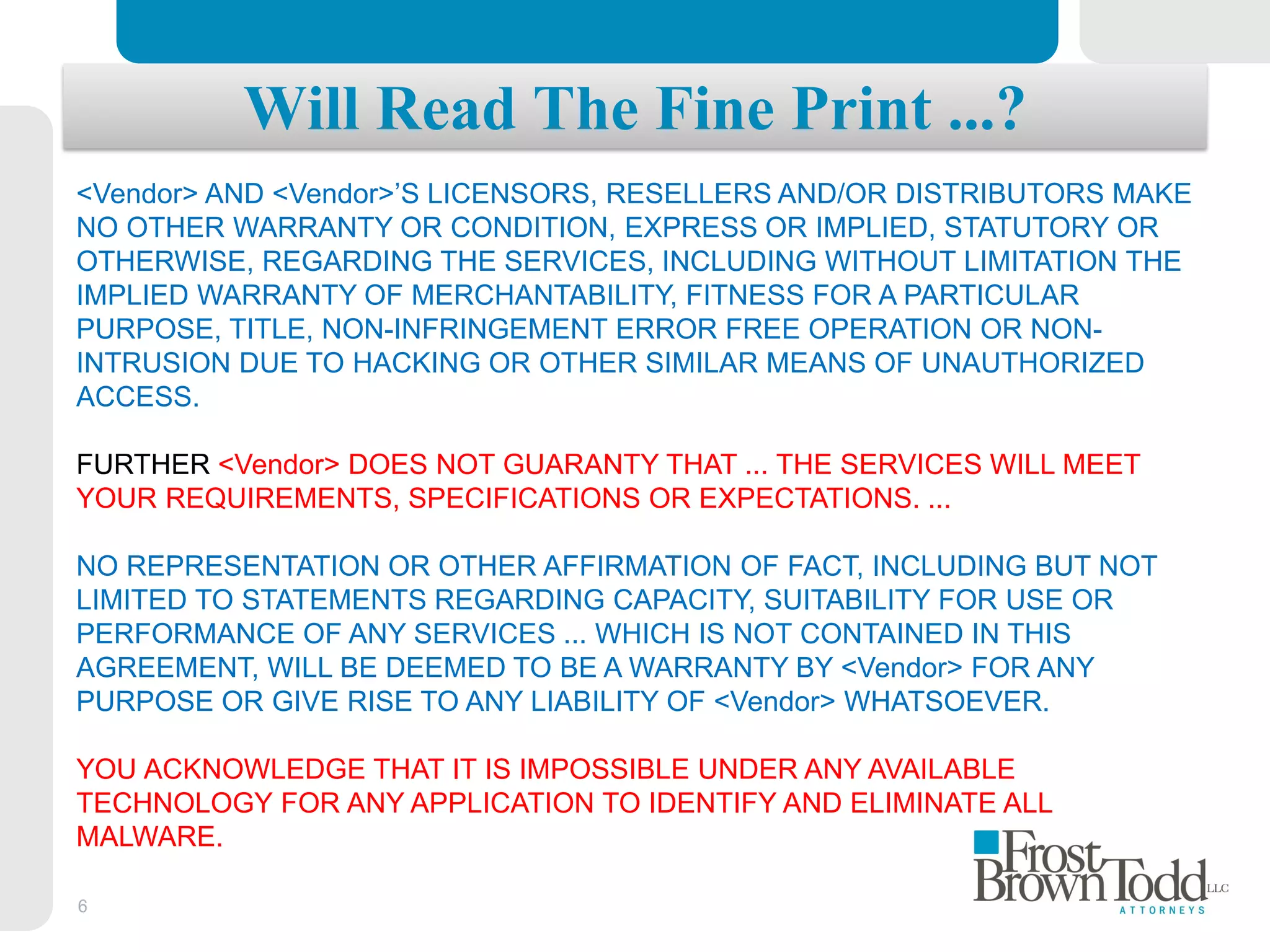 6
Will Read The Fine Print ...?
<Vendor> AND <Vendor>’S LICENSORS, RESELLERS AND/OR DISTRIBUTORS MAKE
NO OTHER WARRANTY OR CONDITION, EXPRESS OR IMPLIED, STATUTORY OR
OTHERWISE, REGARDING THE SERVICES, INCLUDING WITHOUT LIMITATION THE
IMPLIED WARRANTY OF MERCHANTABILITY, FITNESS FOR A PARTICULAR
PURPOSE, TITLE, NON-INFRINGEMENT ERROR FREE OPERATION OR NON-
INTRUSION DUE TO HACKING OR OTHER SIMILAR MEANS OF UNAUTHORIZED
ACCESS.
FURTHER <Vendor> DOES NOT GUARANTY THAT ... THE SERVICES WILL MEET
YOUR REQUIREMENTS, SPECIFICATIONS OR EXPECTATIONS. ...
NO REPRESENTATION OR OTHER AFFIRMATION OF FACT, INCLUDING BUT NOT
LIMITED TO STATEMENTS REGARDING CAPACITY, SUITABILITY FOR USE OR
PERFORMANCE OF ANY SERVICES ... WHICH IS NOT CONTAINED IN THIS
AGREEMENT, WILL BE DEEMED TO BE A WARRANTY BY <Vendor> FOR ANY
PURPOSE OR GIVE RISE TO ANY LIABILITY OF <Vendor> WHATSOEVER.
YOU ACKNOWLEDGE THAT IT IS IMPOSSIBLE UNDER ANY AVAILABLE
TECHNOLOGY FOR ANY APPLICATION TO IDENTIFY AND ELIMINATE ALL
MALWARE.
 