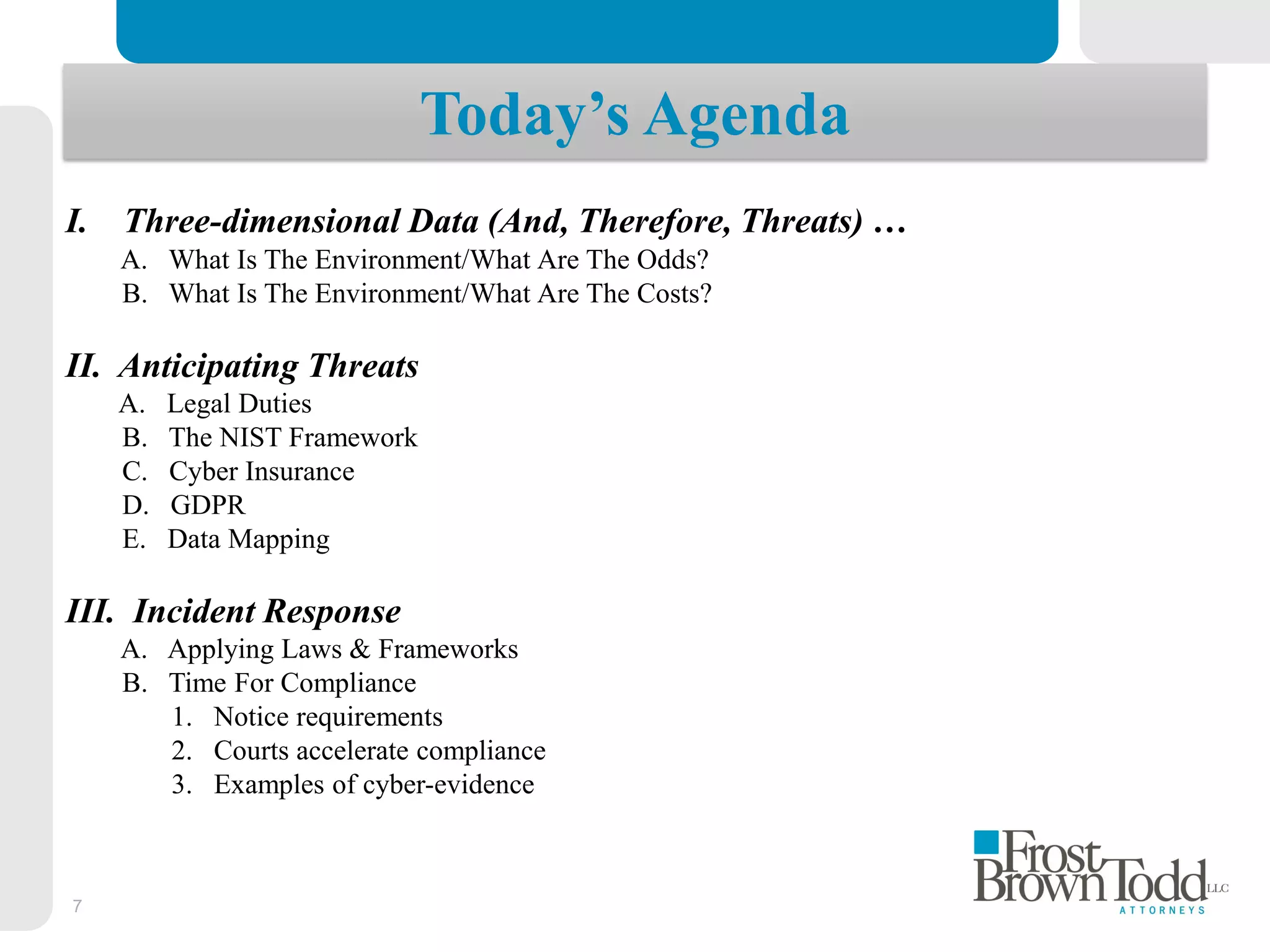 7
I. Three-dimensional Data (And, Therefore, Threats) …
A. What Is The Environment/What Are The Odds?
B. What Is The Environment/What Are The Costs?
II. Anticipating Threats
A. Legal Duties
B. The NIST Framework
C. Cyber Insurance
D. GDPR
E. Data Mapping
III. Incident Response
A. Applying Laws & Frameworks
B. Time For Compliance
1. Notice requirements
2. Courts accelerate compliance
3. Examples of cyber-evidence
Today’s Agenda
 