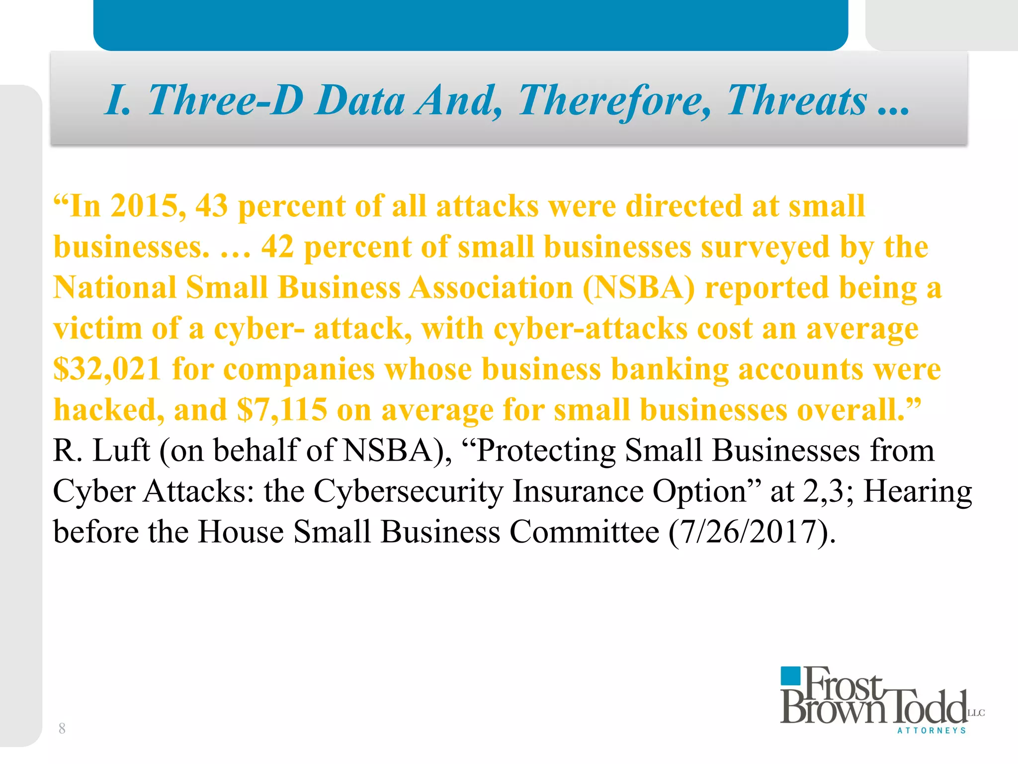 8
“In 2015, 43 percent of all attacks were directed at small
businesses. … 42 percent of small businesses surveyed by the
National Small Business Association (NSBA) reported being a
victim of a cyber- attack, with cyber-attacks cost an average
$32,021 for companies whose business banking accounts were
hacked, and $7,115 on average for small businesses overall.”
R. Luft (on behalf of NSBA), “Protecting Small Businesses from
Cyber Attacks: the Cybersecurity Insurance Option” at 2,3; Hearing
before the House Small Business Committee (7/26/2017).
I. Three-D Data And, Therefore, Threats ...
 