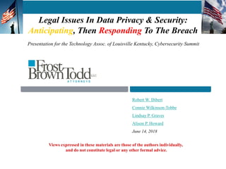 Legal Issues In Data Privacy & Security:
Anticipating, Then Responding To The Breach
Robert W. Dibert
Connie Wilkinson-Tobbe
Lindsay P. Graves
Alison P. Howard
June 14, 2018
1
Views expressed in these materials are those of the authors individually,
and do not constitute legal or any other formal advice.
Presentation for the Technology Assoc. of Louisville Kentucky, Cybersecurity Summit
 