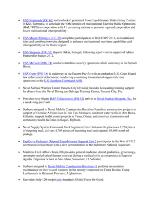 •   USS Normandy (CG 60) and embarked personnel from Expeditionary Strike Group 2 arrive
    in Kiel, Germany, to conclude the 40th iteration of multinational Exercise Baltic Operations
    (BALTOPS) in cooperation with 11 partnering nations to promote regional cooperation and
    foster multinational interoperability.

•   USS Mount Whitney (LCC 20) completes participation in BALTOPS 2012, an invitational
    joint and combined exercise designed to enhance multinational maritime capabilities and
    interoperability in the Baltic region.

•   USS Simpson (FFG 56) departs Dakar, Senegal, following a port visit in support of Africa
    Partnership Station 2012.

•   USS McFaul (DDG 74) conducts maritime security operations while underway in the Somali
    Basin.

•   USS Curts (FFG 38) is underway in the Eastern Pacific with an embarked U.S. Coast Guard
    law enforcement detachment, conducting countering transnational organized crime
    operations in the U.S. Southern Command AOR.

•   Naval Surface Warfare Center Panama City Division provides helocasting training support
    for divers from the Naval Diving and Salvage Training Center, Panama City, Fla.

•   Peruvian navy frigate BAP Villavisencio (FM 52) arrives at Naval Station Mayport, Fla., for
    a week-long port visit.

•   Seabees assigned to Naval Mobile Construction Battalion 3 perform construction projects in
    support of Exercise African Lion in Tan Tan, Morocco; construct water wells in Dire Dawa,
    Ethiopia; support health center projects in Tema, Ghana; and construct classrooms and
    community health facilities in Kagali, Djibouti.

•   Naval Supply System Command Fleet Logistics Center Jacksonville processes 2,224 pieces
    of outgoing mail, delivers 4,709 pieces of incoming mail and expends $4,048 worth of
    postage.

•   Explosive Ordnance Disposal Expeditionary Support Unit 2 participates in the War of 1812
    celebration in Baltimore with a dive demonstration at the Baltimore National Aquarium.

•   Maritime Civil Affairs Team 206 provides general medicine, dental, pediatrics, gynecology,
    optometry and physical therapy services during a medical civic action project at Eugenio
    Aguilar Trigueros School in San Julian, Sonsonate, El Salvador.

•   Seabees assigned to Naval Mobile Construction Battalion 11 perform preventative
    maintenance on their issued weapons in the armory compound on Camp Krutke, Camp
    Leatherneck in Helmand Province, Afghanistan.

•   Recruiters help 120 people join America's Global Force for Good.
 