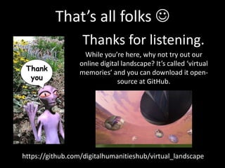 That’s all folks 
Thanks for listening.
Thank
you
While you’re here, why not try out our
online digital landscape? It’s called ‘virtual
memories’ and you can download it open-
source at GitHub.
https://github.com/digitalhumanitieshub/virtual_landscape
 