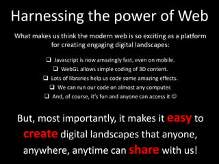 Harnessing the power of Web
What makes us think the modern web is so exciting as a platform
for creating engaging digital landscapes:
 Javascript is now amazingly fast, even on mobile.
 WebGL allows simple coding of 3D content.
 Lots of libraries help us code some amazing effects.
 We can run our code on almost any computer.
 And, of course, it’s fun and anyone can access it 
But, most importantly, it makes it easy to
create digital landscapes that anyone,
anywhere, anytime can share with us!
 
