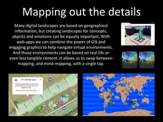 Mapping out the details
Many digital landscapes are based on geographical
information, but creating landscapes for concepts,
objects and emotions can be equally important. With
web-apps we can combine the power of GIS and
engaging graphics to help navigate virtual environments.
And those environments can be based on real-life or
even less tangible content. It allows us to swap between
mapping, and mind-mapping, with a single tap.
 