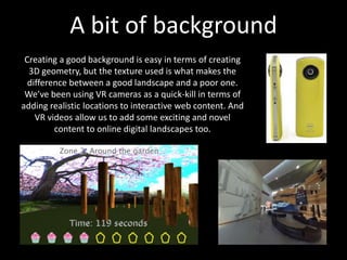 A bit of background
Creating a good background is easy in terms of creating
3D geometry, but the texture used is what makes the
difference between a good landscape and a poor one.
We’ve been using VR cameras as a quick-kill in terms of
adding realistic locations to interactive web content. And
VR videos allow us to add some exciting and novel
content to online digital landscapes too.
 