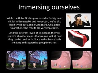 Immersing ourselves
While the Hubs’ Oculus gear provides for high-end
VR, for wider-uptake, and lower-cost, we’ve also
been trying out Google Cardboard. On a good
smartphone the results are very impressive.
And the different levels of immersion the two
systems allow for means that we can look at how
they can be used to facilitate and enhance both
isolating and supportive-group scenarios.
 