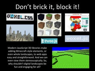 Don’t brick it, block it!
Modern JavaScript 3D libraries make
adding Minecraft-style elements, or
even whole landscapes, to web apps
easy and straightforward. And we can
even view them stereoscopically. So,
why shouldn’t digital landscapes be
fun and engaging for all?
 