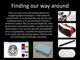 Finding our way around
There are now some very exciting options for
navigating digital landscapes in web-based VR
environments, in an all-accessible way. Oculus and
Cardboard allow us to use orientation sensors in
immersive content. We can also use keyboards, mice
touchscreens and accelerometers, as well as eye and
head trackers. And, not only does the Gamepad API
let us use gamepads, it provides the opportunity for
us to create new and exciting ways to interface with
and control digital landscape interaction.
 