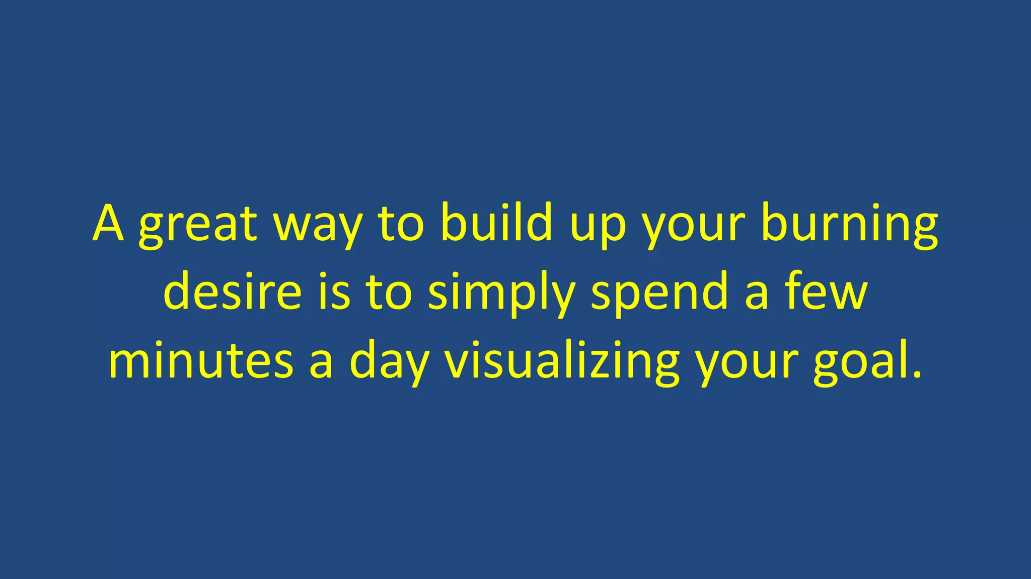 A great way to build up your burning
desire is to simply spend a few
minutes a day visualizing your goal.
 