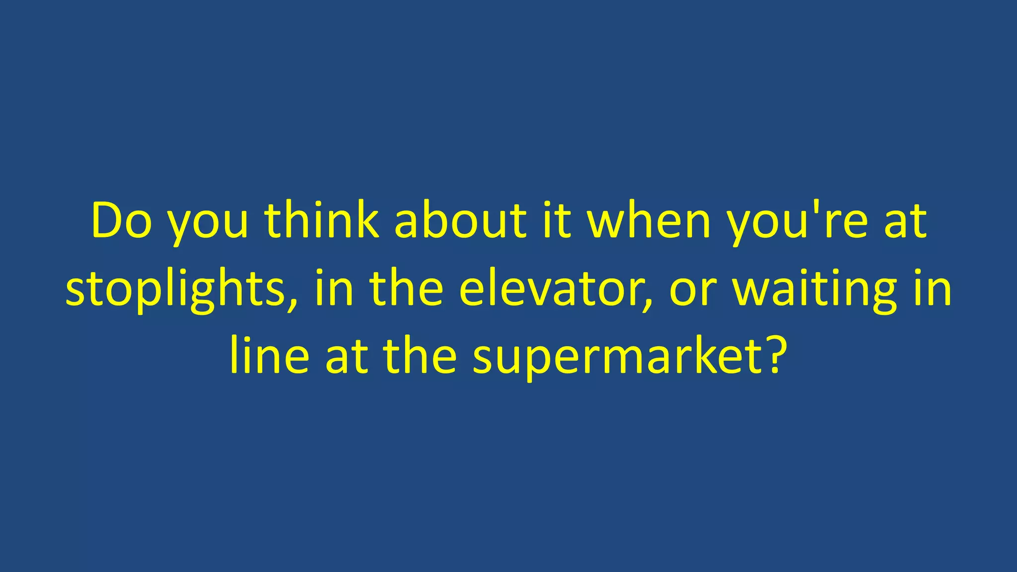 Do you think about it when you're at
stoplights, in the elevator, or waiting in
line at the supermarket?
 