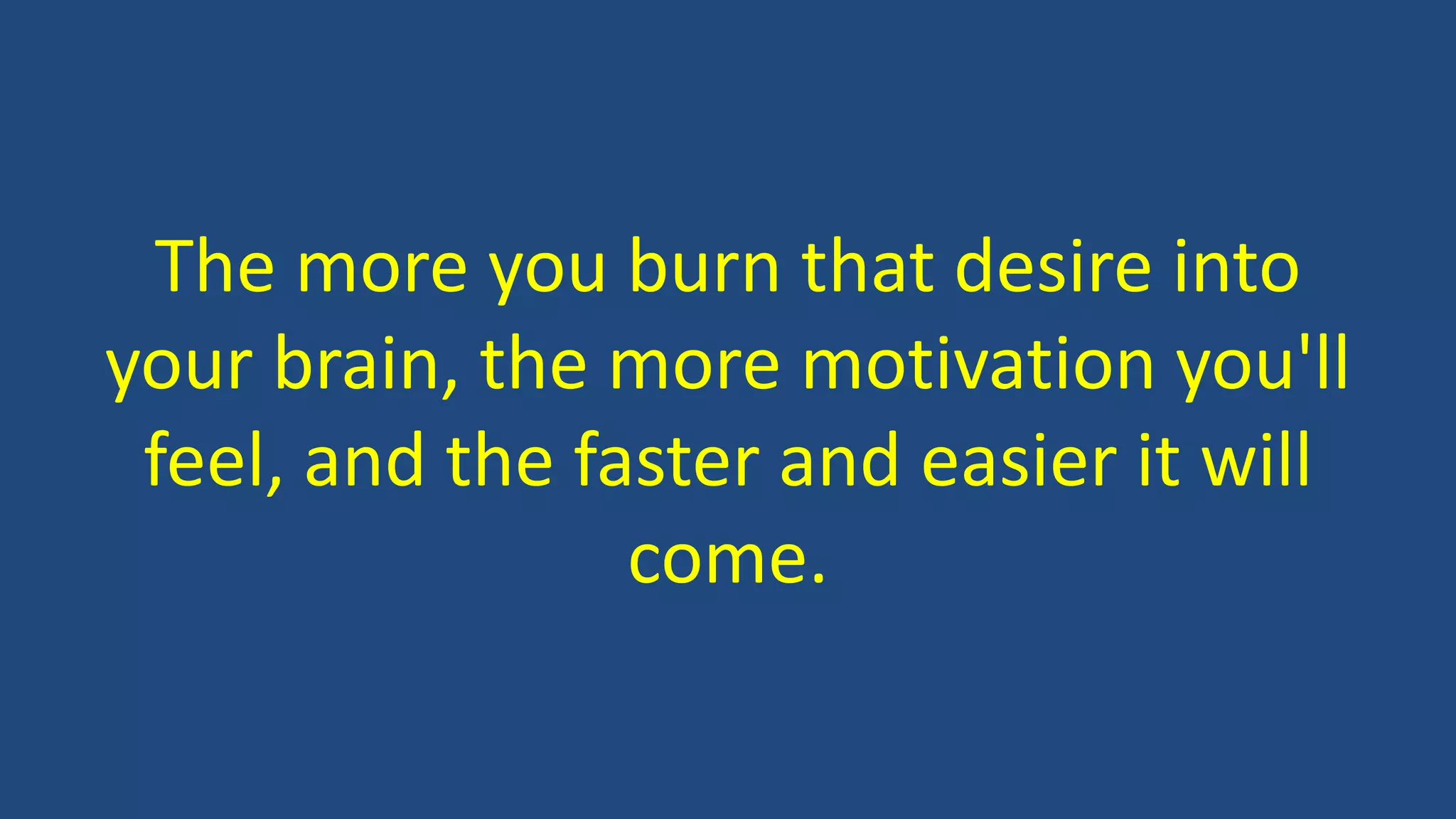 The more you burn that desire into
your brain, the more motivation you'll
feel, and the faster and easier it will
come.
 