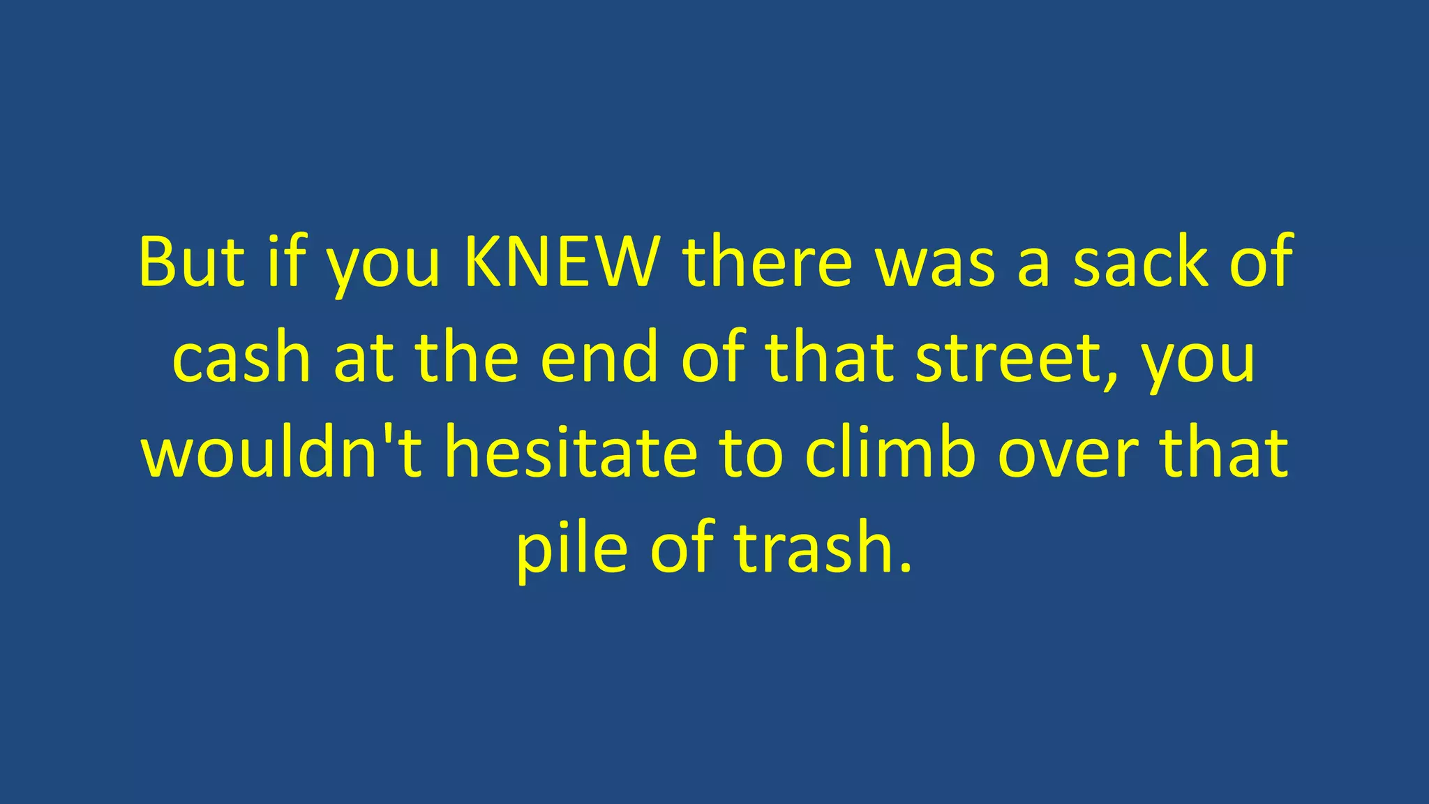 But if you KNEW there was a sack of
cash at the end of that street, you
wouldn't hesitate to climb over that
pile of trash.
 