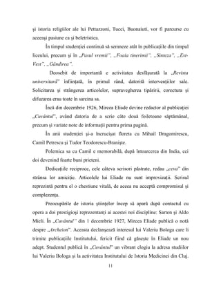 şi istoria religiilor ale lui Pettazzoni, Tucci, Buonaiuti, vor fi parcurse cu
aceeaşi pasiune ca şi beletristica.
      În timpul studenţiei continuă să semneze atât în publicaţiile din timpul
liceului, precum şi în „Pasul vremii”, „Foaia tinerimii”, „Sinteza”, „Est-
Vest”, „Gândirea”.
        Deosebit de importantă e activitatea desfăşurată la „Revista
universitară” înfiinţată, în primul rând, datorită intervenţiilor sale.
Solicitarea şi strângerea articolelor, supravegherea tipăririi, corectura şi
difuzarea erau toate în sarcina sa.
      Încă din decembrie 1926, Mircea Eliade devine redactor al publicaţiei
„Cuvântul”, având datoria de a scrie câte două foiletoane săptămânal,
precum şi variate note de informaţii pentru prima pagină.
      În anii studenţiei şi-a încrucişat floreta cu Mihail Dragomirescu,
Camil Petrescu şi Tudor Teodorescu-Branişte.
      Polemica sa cu Camil e memorabilă, după întoarcerea din India, cei
doi devenind foarte buni prieteni.
      Dedicaţiile reciproce, cele câteva scrisori păstrate, redau „ceva” din
strânsa lor amiciţie. Articolele lui Eliade nu sunt improvizaţii. Scrisul
reprezintă pentru el o chestiune vitală, de aceea nu acceptă compromisul şi
complezenţa.
      Preocupările de istoria ştiinţelor încep să apară după contactul cu
opera a doi prestigioşi reprezentanţi ai acestei noi discipline: Sarton şi Aldo
Mieli. În „Cuvântul” din 1 decembrie 1927, Mircea Eliade publică o notă
despre „Archeion”. Aceasta declanşează interesul lui Valeriu Bologa care îi
trimite publicaţiile Institutului, fericit fiind că găseşte în Eliade un nou
adept. Studentul publică în „Cuvântul” un vibrant elogiu la adresa studiilor
lui Valeriu Bologa şi la activitatea Institutului de Istoria Medicinei din Cluj.
                                      11
 