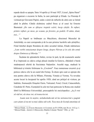 repede decât se aştepta. Între 14 aprilie şi 10 mai 1927, Liceul „Spiru Haret”
pa organizat o excursie în Italia, la care participă şi Eliade. La Florenţa îl
vizitează pe Giovanni Papini, unde e uimit de rafturile de cărţi care se întind
până în plafon. Cărţile alcătuiesc cadrul firesc şi al casei lui Ernesto
Buonaiuti „De cum se sfârşesc treptele scării, încep cărţile. În rafturi,
printre rafturi, pe mese, pe scaune, pe ferestre, pe podele. O odaie, două,
trei...”7
          La Napoli se întâlneşte cu Macchioro, directorul Muzeului de
Antichităţi, cu care coresponda şi de la care primise lucrările sale ştiinţifice.
Fiind întrebat despre România de către savantul italian, Eliade mărturisea:
„I-am vorbit entuziasmat despre Iorga, despre Pârvan şi în cele din urmă
despre Eminescu şi Mioriţa.” 8
          Încântat de splendorile Italiei, revine în ţară, îşi dă examenele anului
II şi împreună cu câţiva colegi pleacă imediat la Geneva, obţinând o bursă
studenţească oferită de Societatea Naţiunilor. Ascultă orga, studiază la
bibliotecă şi trimite foiletoane la „Cuvântul”. Face numeroase excursii şi-şi
petrece câteva zile la un castel din Fernay. În drum spre casă se opreşte din
nou pentru câteva zile la Milano, Florenţa, Veneţia şi Verona. Va revedea
aceste locuri la începutul lui aprilie 1928, când are prilejul să viziteze, pe
îndelete, frumuseţile Oraşului Etern, Vaticanul, Forul, Circul, Catacombele,
Catedrala Sf. Petru. Esenţialul în cele trei luni petrecute la Roma este studiul
febril la Biblioteca Universităţii, preocupările lui enciclopedice: „Aş fi vrut
să văd tot, să citesc tot, să transcriu tot.
           Luam note în neştire, neîndurându-mă să las netranscrisă o pagină
care ştiam că nu-mi va mai cădea sub ochi. Teza mea de licenţă ameninţa să

7
    Mircea Eliade, La Ernesto Buonaiuti, în Cuvântul, an IV (1928), mai 28, nr. 1112, p. 1.
8
    Mircea Eliade, Amintiri I (Mansarda), Madrid, Colecţia “Destin” 1966, p. 142.
                                              13
 