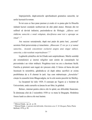 împrejurimile, după-amiezile aprofundează gramatica sanscrită, iar
serile lucrează la roman.
       În tot ceea ce face pune pasiune şi crede că va putea găsi în filosofia
indiană lucruri esenţiale neobservate de alţii până atunci. Doreşte din tot
sufletul să devină indianist, pasionându-se de filologie: „Aflarea unei
rădăcine sanscrite e nouă voluptate, descifrarea unui text e aproape un
ritual”. 12
       Are succese senzaţionale, după mai puţin de patru luni, „secretul”
acestora fiind perseverenţa şi tenacitatea: „Munceam 12 ore pe zi şi numai
sanscrita... Această concentrare exclusivă asupra unui singur subiect,
sanscrita, a dat rezultate surprinzătoare”.13
       Legăturile ştiinţifice ale lui Eliade sunt surprinzătoare. Marile somităţi
ale orientalisticii şi istoriei religiilor sunt uimite de cunoştinţele lui
prevestindu-i un viitor strălucit. Pregătirea tezei nu era o chestiune facilă.
Familia şi prietenii sunt rugaţi să-i procure cărţi. E furios că bursa din ţară
încetează în noiembrie, gândindu-se că după atâtea sacrificii ar exista
posibilitatea de a fi chemat în ţară. Aşa cum mărturiseşte „Jurnalului”
citeşte în ceasurile triste Bhagavadgita, iar în cele neutre poeziile lui Shelley.
       La începutul lui iulie 1929, îl cunoaşte pe Tagore şi e încântat de
Universitate, unde cursurile se ţineau în aer liber, în grădină.
       Bolnav, internat pentru câteva zile în spital, are dificultăţi financiare.
În dimineaţa zilei de 2 noiembrie 1930 se va muta la Dasgupta. Hotărârea
fusese luată cu câteva zile mai înainte.


12
 Mircea Eliade, op. cit. p. 24.
13
 Mircea Eliade, L epreuve du labirinthe, Entretiens avec C. H. Rocquet, Paris, Pierre
Belfond, 1978, p. 50.
                                           16
 