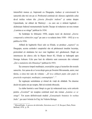 intensifică munca şi, împreună cu Dasgupta, traduce şi conversează în
sanscrită câte trei ore pe zi. Profesorul continuă să-i dicteze capitolele celui
de-al treilea volum din „Istoria filosofiei indiene” şi cartea despre
Upanishade, iar alături de Maitreyi – cu care are o strânsă legătură –
alcătuieşte Indexul monumentalei lucrări. Începe să redacteze un nou roman
„Lumina ce se stinge” publicat în 1934.
       Se hotărăşte în februarie 1930, asupra tezei de doctorat „Istoria
comparată a tehnicilor yoga” pe care o va redacta între 1930 – 1932 şi o va
publica în 1936.
       Aflând de legăturile fiicei sale cu Eliade, se produce „ruptura” cu
Dasgupta, acesta cerându-i oaspetelui său să părăsească imediat locuinţa,
pretextând că sănătatea lui nu-i mai îngăduie să-l găzduiască. După un
intermezzo de câteva zile în Ripon Street 82, Eliade se îndreaptă spre
Swarga Ashram. Cele şase luni de sihăstrie sunt cunoscute din volumul
„Într-o mânăstire din Himalaya” publicat în 1933.
       Îşi consacra timpul meditaţiei, exerciţiilor yoga şi lecturilor din textele
sanscrite. Are şansa de a-l avea drept guru pe Swaimi Shivananda, autor, mai
târziu, a circa trei sute de volume : „El m-a călăuzit puţin câte puţin în
practicile respiraţiei, meditaţiei, contemplaţiei”. 17
       Îşi regăseşte seninătatea şi ritmul de viaţă de altădată. Nu doarme
decât trei patru ore pe noapte, fără să resimtă oboseala.
       La slaba lumină a unei lămpi cu gaz îşi redactează teza, scrie articole
pentru „Cuvântul” iar noaptea continuă noul său roman „Lumina ce se
stinge”. Tot acum definitivează studiul „Cunoştinţele botanice în vechea
Indie”, pe care-l trimite la Cluj, lui Valeriu Bologa.

17
 MirceaEliade, L epreuve du labirinthe, Entretiens avec C. H. Rocquet, Paris, Pierre
Belfond, 1978, p. 54.
                                          18
 