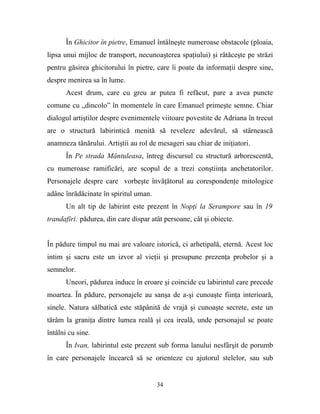 În Ghicitor în pietre, Emanuel întâlneşte numeroase obstacole (ploaia,
lipsa unui mijloc de transport, necunoaşterea spaţiului) şi rătăceşte pe străzi
pentru găsirea ghicitorului în pietre, care îi poate da informaţii despre sine,
despre menirea sa în lume.
       Acest drum, care cu greu ar putea fi refăcut, pare a avea puncte
comune cu „dincolo” în momentele în care Emanuel primeşte semne. Chiar
dialogul artiştilor despre evenimentele viitoare povestite de Adriana în trecut
are o structură labirintică menită să reveleze adevărul, să stârnească
anamneza tânărului. Artiştii au rol de mesageri sau chiar de iniţiatori.
       În Pe strada Mântuleasa, întreg discursul cu structură arborescentă,
cu numeroase ramificări, are scopul de a trezi conştiinţa anchetatorilor.
Personajele despre care vorbeşte învăţătorul au corespondenţe mitologice
adânc înrădăcinate în spiritul uman.
       Un alt tip de labirint este prezent în Nopţi la Serampore sau în 19
trandafiri: pădurea, din care dispar atât persoane, cât şi obiecte.


În pădure timpul nu mai are valoare istorică, ci arhetipală, eternă. Acest loc
intim şi sacru este un izvor al vieţii şi presupune prezenţa probelor şi a
semnelor.
       Uneori, pădurea induce în eroare şi coincide cu labirintul care precede
moartea. În pădure, personajele au sanşa de a-şi cunoaşte fiinţa interioară,
sinele. Natura sălbatică este stăpânită de vrajă şi cunoaşte secrete, este un
tărâm la graniţa dintre lumea reală şi cea ireală, unde personajul se poate
întâlni cu sine.
       În Ivan, labirintul este prezent sub forma lanului nesfârşit de porumb
în care personajele încearcă să se orienteze cu ajutorul stelelor, sau sub


                                       34
 