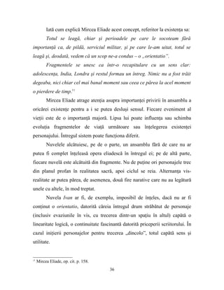 Iată cum explică Mircea Eliade acest concept, referitor la existenţa sa:
          Totul se leagă, chiar şi perioadele pe care le socoteam fără
importanţă ca, de pildă, serviciul militar, şi pe care le-am uitat, totul se
leagă şi, deodată, vedem că un scop ne-a condus – o „orientatio”.
          Fragmentele se unesc ca într-o recapitulare cu un sens clar:
adolescenţa, India, Londra şi restul formau un întreg. Nimic nu a fost trăit
degeaba, nici chiar cel mai banal moment sau ceea ce părea la acel moment
o pierdere de timp.11
          Mircea Eliade atrage atenţia asupra importanţei privirii în ansamblu a
oricărei existenţe pentru a i se putea desluşi sensul. Fiecare eveniment al
vieţii este de o importanţă majoră. Lipsa lui poate influenţa sau schimba
evoluţia fragmentelor de viaţă următoare sau înţelegerea existenţei
personajului. Întregul sistem poate funcţiona diferit.
          Nuvelele alcătuiesc, pe de o parte, un ansamblu fără de care nu ar
putea fi complet înţeleasă opera eliadescă în întregul ei; pe de altă parte,
fiecare nuvelă este alcătuită din fragmente. Nu de puţine ori personajele trec
din planul profan în realitatea sacră, apoi ciclul se reia. Alternanţa vis-
realitate ar putea părea, de asemenea, două fire narative care nu au legătură
unele cu altele, în mod treptat.
          Nuvela Ivan ar fi, de exemplu, imposibil de înţeles, dacă nu ar fi
conţinut o orientatio, datorită căreia întregul drum străbătut de personaje
(inclusiv evaziunile în vis, cu trecerea dintr-un spaţiu în altul) capătă o
linearitate logică, o continuitate fascinantă datorită priceperii scriitorului. În
cazul iniţierii personajelor pentru trecerea „dincolo”, totul capătă sens şi
utilitate.


11
     Mircea Eliade, op. cit. p. 158.
                                         36
 