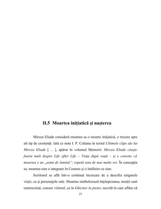 II.5 Moartea iniţiatică şi naşterea

      Mircea Eliade consideră moartea sa o moarte iniţiatică, o trecere spre
alt tip de existenţă. Iată ce nota I. P. Culianu în textul Ultimele clipe ale lui
Mircea Eliade [ ... ], apărut în volumul Memorii: Mircea Eliade citeşte
foarte mult despre Life after Life – Viaţa după viaţă – şi e convins că
moartea e un „semn de lumină”; repetă asta de mai multe ori. În concepţia
sa, moartea este o integrare în Cosmos şi o întâlnire cu sine.
      Scriitorul se află într-o continuă încercare de a descifra enigmele
vieţii, ca şi personajele sale. Moartea simbolizează înţelepciunea, morţii sunt
omniscienţi, cunosc viitorul, ca în Ghicitor în pietre, nuvelă în care aflăm că
                                       37
 