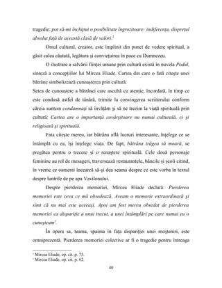 tragedie: pot să-mi închipui o posibilitate îngrozitoare: indiferenţa, dispreţul
absolut faţă de această clasă de valori.2
          Omul cultural, creator, este împlinit din punct de vedere spiritual, a
găsit calea căutată, legătura şi convieţuirea în pace cu Dumnezeu.
          O ilustrare a salvării fiinţei umane prin cultură există în nuvela Podul,
sinteză a concepţiilor lui Mircea Eliade. Cartea din care o fată citeşte unei
bătrâne simbolizează cunoaşterea prin cultură.
Setea de cunoaştere a bătrânei care ascultă cu atenţie, încordată, în timp ce
este condusă astfel de tânără, trimite la convingerea scriitorului conform
căreia suntem condamnaţi să învăţăm şi să ne trezim la viaţă spirituală prin
cultură: Cartea are o importanţă covârşitoare nu numai culturală, ci şi
religioasă şi spirituală.
          Fata citeşte mereu, iar bătrâna află lucruri interesante, înţelege ce se
întâmplă cu ea, îşi înţelege viaţa. De fapt, bătrâna trăgea să moară, se
pregătea pentru o trecere şi o renaştere spirituală. Cele două personaje
feminine au rol de mesageri, traversează restaurantele, băncile şi şcoli citind,
în vreme ce oamenii încearcă să-şi dea seama despre ce este vorba în textul
despre luntrile de pe apa Vavilonului.
          Despre pierderea memoriei, Mircea Eliade declară: Pierderea
memoriei este ceva ce mă obsedează. Aveam o memorie extraordinară şi
simt că nu mai este aceeaşi. Apoi am fost mereu obsedat de pierderea
memoriei ca dispariţie a unui trecut, a unei întâmplări pe care numai eu o
cunoşteam3.
          În opera sa, teama, spaima în faţa dispariţiei unei moşteniri, este
omniprezentă. Pierderea memoriei colective ar fi o tragedie pentru întreaga

2
    Mircea Eliade, op. cit. p. 73.
3
    Mircea Eliade, op. cit. p. 62.
                                          40
 