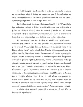 Au fost trei copiii – fratele său născut cu doi ani înaintea lui şi sora sa
cu patru ani mai mică. A fost un mare noroc de a nu fi fost sufocat de un
exces de dragoste maternă sau paternă pe lângă acela de a fi avut mai târziu,
o prietenă şi un prieten: pe sora sa şi pe fratele său.
      La Şcoala primară din strada Mântuleasa, între 1914 şi 1917, copilul a
fost încântat de zoologie şi de istoria antică, obiecte pe care nu le studia la
şcoală, dar ale căror taine le aflase din manualele fratelui său. Tot atunci
începuse să colecţioneze şi timbre, să le claseze , să le aşeze cu minuţiozitate
în caiete şi să se lase purtat pe aripa fanteziei spre ţinuturi îndepărtate.
      Pe când era în clasa întâi de liceu se împrietenise cu haimanalele
mahalalei şi-şi petrecea cea mai mare parte din timp pe maidanul Primăriei
şi în pivniţele Universităţii. Încă de la început îl pasionează viaţa de la
Liceul ,,Spiru Haret’’ şi, în primul rând, Nicolae Moisescu, profesorul de
ştiinţe naturale. Pătrunderea treptată în tainele naturii devine o preocupare
majoră. Privitul la microscop ajunsese o îndeletnicire predilectă. Începuse să
iubească cu pasiune reptilele, batracienii, insectele. Mai întâi le studia pe
planşele colorate aduse de profesor în clasă, împăiate şi conservate în alcool
sau în insectare. Duminica le contempla pe îndelete la Muzeul de Ştiinţe
Naturale de la Şosea. Împreună cu tovarăşii de hoinăreală pleca la sfârşitul
săptămânii, de dimineaţă, către mânăstirile de pe lângă Bucureşti, la Băneasa
sau la Herăstrău, căutând plante şi insecte: ,,Mă reîntorceam aproape de
miezul nopţii, obosit, ars de soare, plin de praf, dar cu cutiile pline de
insecte, cu borcane în care aduceam şopârle, broaşte, tritoni. Dintr-o lădiţă
acoperită cu geam, îmi făcusem un „terrarium’’. Petreceam ceasuri întregi
      urmărind viaţa domoală, mohorâtă a gândacilor de tot felul, a
brotăceilor, a şopârlelor’’ .


                                         5
 