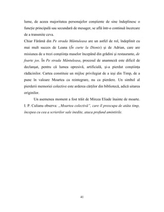 lume, de aceea majoritatea personajelor conştiente de sine îndeplinesc o
funcţie principală sau secundară de mesager, se află într-o continuă încercare
de a transmite ceva.
Chiar Fărâmă din Pe strada Mântuleasa are un astfel de rol, îndeplinit cu
mai mult succes de Leana (În curte la Dionis) şi de Adrian, care are
misiunea de a trezi conştiinţa maselor începând din grădini şi restaurante, de
foarte jos. În Pe strada Mântuleasa, procesul de anamneză este dificil de
declanşat, pentru că lumea opresivă, artificială, şi-a pierdut conştiinţa
rădăcinilor. Cartea constituie un mijloc privilegiat de a ieşi din Timp, de a
pune în valoare Moartea ca reintegrare, nu ca pierdere. Un simbol al
pierderii memoriei colective este arderea cărţilor din bibliotecă, adică uitarea
originilor.
       Un asemenea moment a fost trăit de Mircea Eliade înainte de moarte.
I. P. Culianu observa: „Moartea colectivă”, care îl preocupa de atâta timp,
începea cu cea a scrierilor sale inedite, ataca profund amintirile.




                                      41
 
