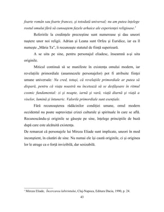 foarte român sau foarte francez, şi totodată universal; nu am putea înţelege
rostul omului fără să cunoaştem fazele arhaice ale experienţei religioase.5
          Referirile la credinţele precreştine sunt numeroase şi dau uneori
naştere unor noi religii. Adrian şi Leana sunt Orfeu şi Euridice, iar ea îl
numeşte „Măria Ta”, îi recunoaşte statutul de fiinţă superioară.
          A se uita pe sine, pentru personajul eliadesc, înseamnă a-şi uita
originile.
          Miticul continuă să se manifeste în existenţa omului modern, iar
revelaţiile primordiale (anamnezele personajelor) pot fi atribuite fiinţei
umane universale: Nu cred, totuşi, că revelaţiile primordiale ar putea să
dispară, pentru că viaţa noastră nu încetează să se desfăşoare în ritmul
cosmic fundamental: zi şi noapte, iarnă şi vară, viaţă diurnă şi viaţă a
viselor, lumină şi întuneric. Valorile primordiale sunt esenţiale.
          Fără recunoaşterea rădăcinilor condiţiei umane, omul modern
occidental nu poate supravieţui crizei culturale şi spirituale în care se află.
Recunoscându-şi originile se găseşte pe sine, înţelege principiile de bază
după care este alcătuită existenţa.
De remarcat că personajele lui Mircea Eliade sunt implicate, uneori în mod
inconştient, în căutări de sine. Nu numai ele îşi caută originile, ci şi originea
lor le atrage ca o forţă invizibilă, dar sesizabilă.




5
    Mircea Eliade, Încercarea labirintului, Cluj-Napoca, Editura Dacia, 1990, p. 24.
                                             43
 