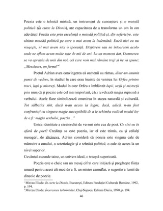 Poezia este o tehnică mistică, un instrument de cunoaştere şi o metodă
politică (În curte la Dionis), are capacitatea de a transforma un om în om
adevărat: Poezia este prin excelenţă o metodă politică şi, din nefericire, este
ultima metodă politică pe care o mai avem la îndemână. Dacă nici ea nu
reuşeşte, ni mai avem nici o speranţă. Dispărem sau ne întoarcem acolo
unde ne aflam acum multe sute de mii de ani. La un moment dat, Dumnezeu
se va apropia de unii din noi, cei care vom mai rămâne treji şi ne va spune:
„Messieurs, on ferme!”7
       Poetul Adrian avea convingerea că oamenii au rămas, dintr-un anumit
punct de vedere, în stadiul în care erau înainte de venirea lui Orfeu printre
traci, lupi şi mistreţi. Modul în care Orfeu a îmblânzit lupii, urşii şi mistreţii
prin muzică şi poezie este cel mai important, căci revelează magia supremă a
verbului. Acele fiare simbolizează omenirea în starea naturală şi culturală.
Tot sălbatici sînt, dacă n-au acces la logos, dacă, adică, n-au fost
confruntaţi cu singura magie susceptibilă de a le schimba radical modul lor
de a fi: magia verbului, poezia ...8
       Unica identitate a creatorului de versuri este cea de poet. Ce sînt eu în
afară de poet? Credinţa sa este poezia, iar el este trimis, ca şi ceilalţi
mesageri, de altcineva. Adrian consideră că poezia este singura cale de
mântuire a omului, o soteriologie şi o tehnică politică, o cale de acces la un
nivel superior.
Cuvântul ascunde taine, un univers ideal, o treaptă superioară.
       Poezia este o cheie sau un mesaj cifrat care iniţiază şi pregăteşte fiinţa
umană pentru acest alt mod de a fi, un mister camuflat, o sugestie a lumii de
dincolo de poezie.
7
  Mircea Eliade, În curte la Dionis, Bucureşti, Editura Fundaţiei Culturale Române, 1992,
p. 194.
8
  Mircea Eliade, Încercarea labirintului, Cluj-Napoca, Editura Dacia, 1990, p. 194.
                                           46
 