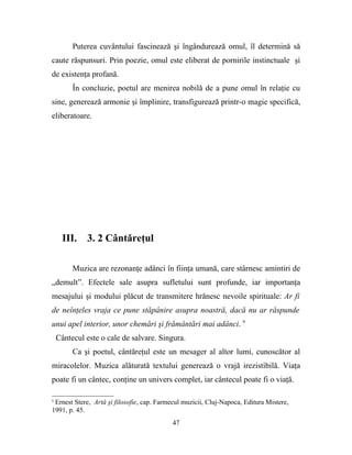 Puterea cuvântului fascinează şi îngândurează omul, îl determină să
caute răspunsuri. Prin poezie, omul este eliberat de pornirile instinctuale şi
de existenţa profană.
         În concluzie, poetul are menirea nobilă de a pune omul în relaţie cu
sine, generează armonie şi împlinire, transfigurează printr-o magie specifică,
eliberatoare.




     III.    3. 2 Cântăreţul

         Muzica are rezonanţe adânci în fiinţa umană, care stârnesc amintiri de
„demult”. Efectele sale asupra sufletului sunt profunde, iar importanţa
mesajului şi modului plăcut de transmitere hrănesc nevoile spirituale: Ar fi
de neînţeles vraja ce pune stăpânire asupra noastră, dacă nu ar răspunde
unui apel interior, unor chemări şi frământări mai adânci. 9
    Cântecul este o cale de salvare. Singura.
         Ca şi poetul, cântăreţul este un mesager al altor lumi, cunoscător al
miracolelor. Muzica alăturată textului generează o vrajă irezistibilă. Viaţa
poate fi un cântec, conţine un univers complet, iar cântecul poate fi o viaţă.

9
 Ernest Stere, Artă şi filosofie, cap. Farmecul muzicii, Cluj-Napoca, Editura Mistere,
1991, p. 45.
                                           47
 