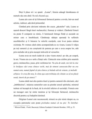Deşi îi place să i se spună „Leana”, femeia adaugă întotdeauna că
numele său este altul: Nu mă cheamă aşa.
          Leana ştie cum să îşi folosească farmecul pentru a revela, într-un mod
artistic, indirect, adevărul primordial.
          Cântând prin cârciumi mărunte din cauza „păcatelor” sale, Leana se
aşează deseori lângă tineri melancolici, frumoşi şi visători. Zâmbetul femeii
nu poate fi comparat cu nimic, îi luminează întrega fiinţă şi ascunde un
mister care o înnobilează. Cântăreaţa sădeşte speranţă în sufletele
ascultătorilor şi îi întoarce la valorile esenţiale, care le-ar putea ordona
existenţa. Pe vremea când cânta acompaniindu-se cu vioara, Leana îi vrăjea
pe toţi oamenii şi era conştientă de puterea pe care o avea asupra lor, atât
prin melodie cât şi prin mesajul străvechi al versurilor.
          Leana avea un mod ciudat de a ţine vioara atunci: pe sân, pe coapsă,
în aer. Vioara era ca o artă a fiinţei sale. Cântecele erau celebre prin sunetele
grave, melancolice, joase, prin vechimea lor: Nu ştiu de unde, nici de la cine
le învăţase căci erau cîntece vechi, mai de nimeni cunoscute.Dar nu era
numai asta, numai faptul că ştia cîntece şi balade atît de vetuste, şi melodii
arhaice: le crea din nou, le cînta aşa cum trebuiau ele cîntate ca să ne placă
nouă, tinerii de pe atunci.11
          Leana cântă mai ales pentru tineri şi pentru oamenii din cârciumi, căci
„îmblânzirea”, iniţierea oamenilor care au pierdut sensul spiritului, misterul
trebuie să înceapă de la bază, de la nivelul inferior al societăţii. Femeia este
un mesager care îşi simte menirea şi îşi foloseşte farmecul, melancolia
discretă pentru a-şi îndeplini destinul.
          Originea Leanei este necunoscută, nimeni nu ştie nimic despre ea, cu
excepţia patronului care poate pretindea numai că nu ştie: Te întrebai:
11
     Mircea Eliade, Podul, Bucureşti, Editura Fundaţiei Culturale Române, 1992, p. 53.
                                             49
 
